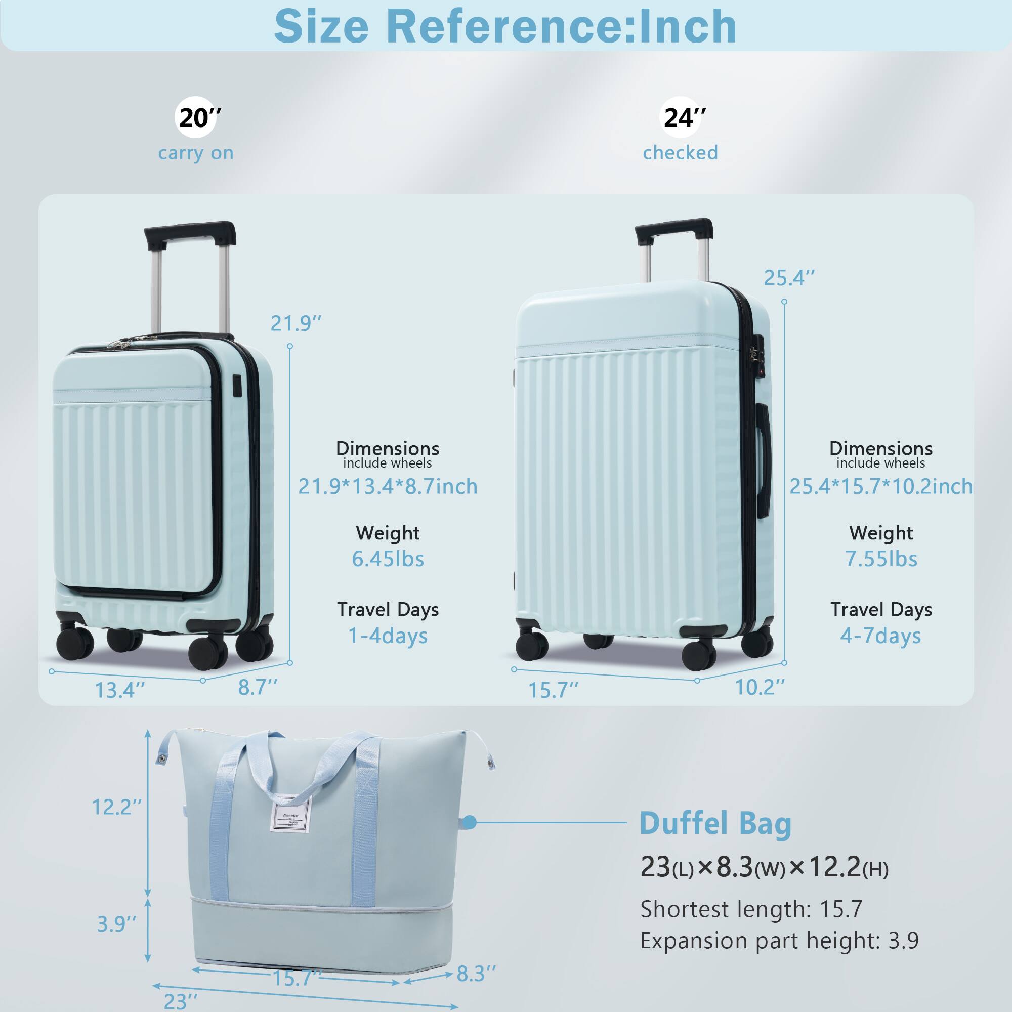 **Size Reference: Inch**

- **20" carry on**
  - Dimensions (include wheels): 21.9" x 13.4" x 8.7"
  - Weight: 6.45 lbs
  - Travel Days: 1-4 days

- **24" checked**
  - Dimensions (include wheels): 25.4" x 15.7" x 10.2"
  - Weight: 7.55 lbs
  - Travel Days: 4-7 days

- **Duffel Bag**
  - Dimensions: 23(L) x 8.3(w) x 12.2(H)
  - Shortest length: 15.7"
  - Expansion part height: 3.9"