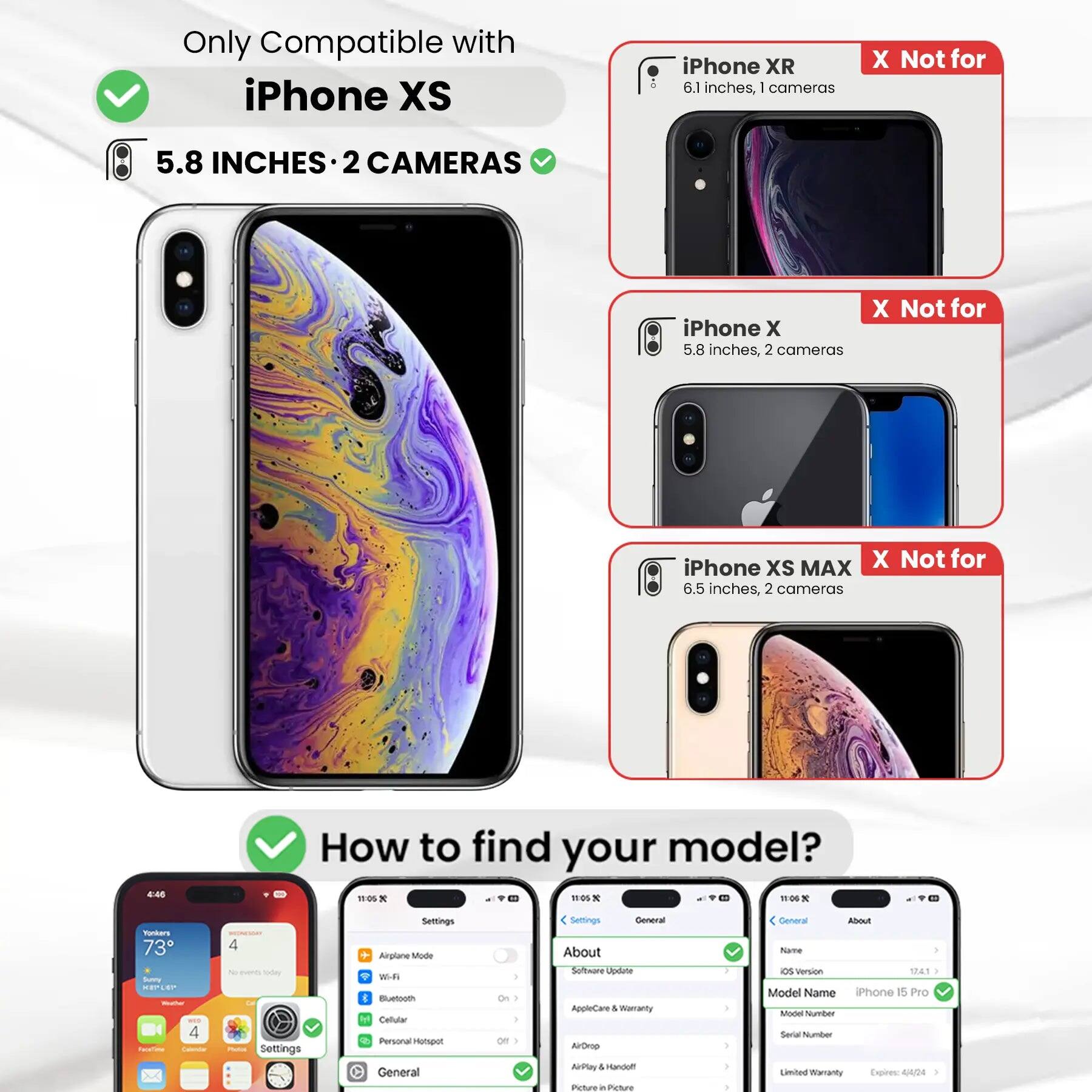 Only Compatible with iPhone XS

iPhone XS
5.8 INCHES • 2 CAMERAS

iPhone XR
6.1 inches, 1 camera
X Not for

iPhone X
5.8 inches, 2 cameras
X Not for

iPhone XS MAX
6.5 inches, 2 cameras
X Not for

How to find your model?

Settings
- Airplane Mode
- Wi-Fi
- Bluetooth
- Cellular
- Personal Hotspot
- General
- About
- Software Update
- AppleCare & Warranty
- AirDrop
- AirPlay & Handoff
- Picture in Picture

General
- About
- Name
- iOS Version
- Model Name
- Model Number
- Serial Number
- Limited Warranty Expires: 4/4/24