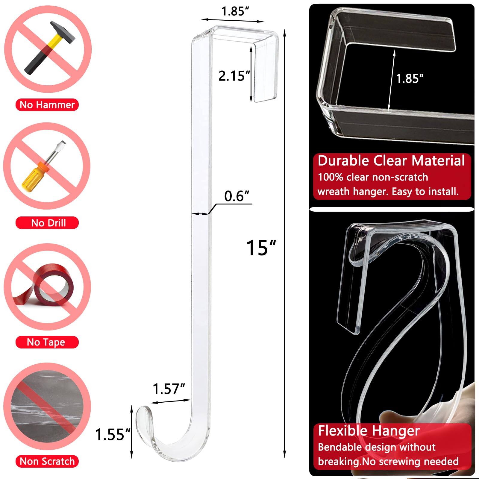 - No Hammer
- No Drill
- No Tape
- Non Scratch

- 1.85"
- 2.15"
- 0.6"
- 15"
- 1.57"
- 1.55"

- Durable Clear Material
  - 100% clear non-scratch wreath hanger. Easy to install.

- Flexible Hanger
  - Bendable design without breaking. No screwing needed.