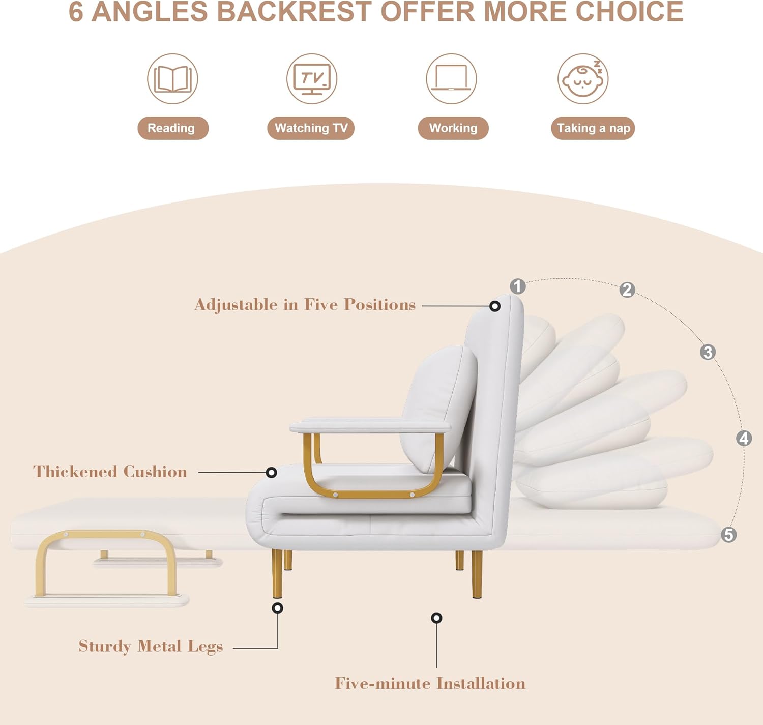 6 Angles Backrest Offer More Choice

- Reading
- Watching TV
- Working
- Taking a nap

Adjustable in Five Positions

- Thickened Cushion
- Sturdy Metal Legs
- Five-minute Installation