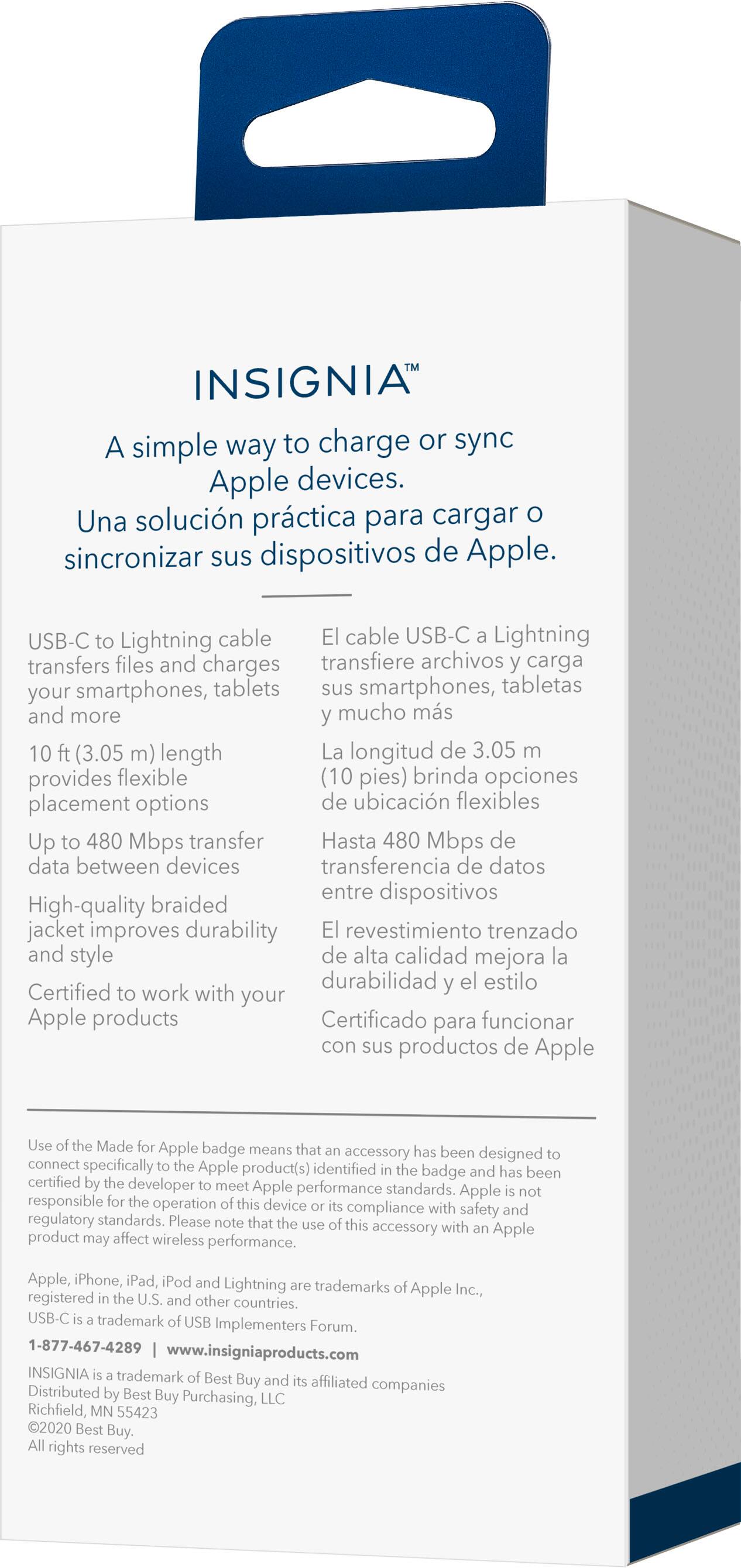 INSIGNIA: A simple way to charge or sync Apple devices. Una solucin prctica para cargar sincronizar sus dispositivos de Apple. USB-C to Lightning cable El cable USB-C Lightning transfiere archivos carga smartphones, tablets sus smartphones, tabletas y m?s mucho ms 10 (3.05 m) longitud. La longitud de 3.05 brinda opciones de ubicacin flexibles. Up to 480 Mbps transfer Hasta 480 Mbps de datos entre dispositivos. High-quality braided jacket improves durability El revestimiento trenzado y estilo de alta calidad mejora la durabilidad y el estilo. Certified work with your Apple products Certificado para funcionar con sus productos de Apple. Use Made Apple badge means that the accessory has been designed to connect specifically to Apple product(s) identified by the badge and has been certified by the developer to meet Apple performance standards. Apple responsible for the performance of the accessory.
