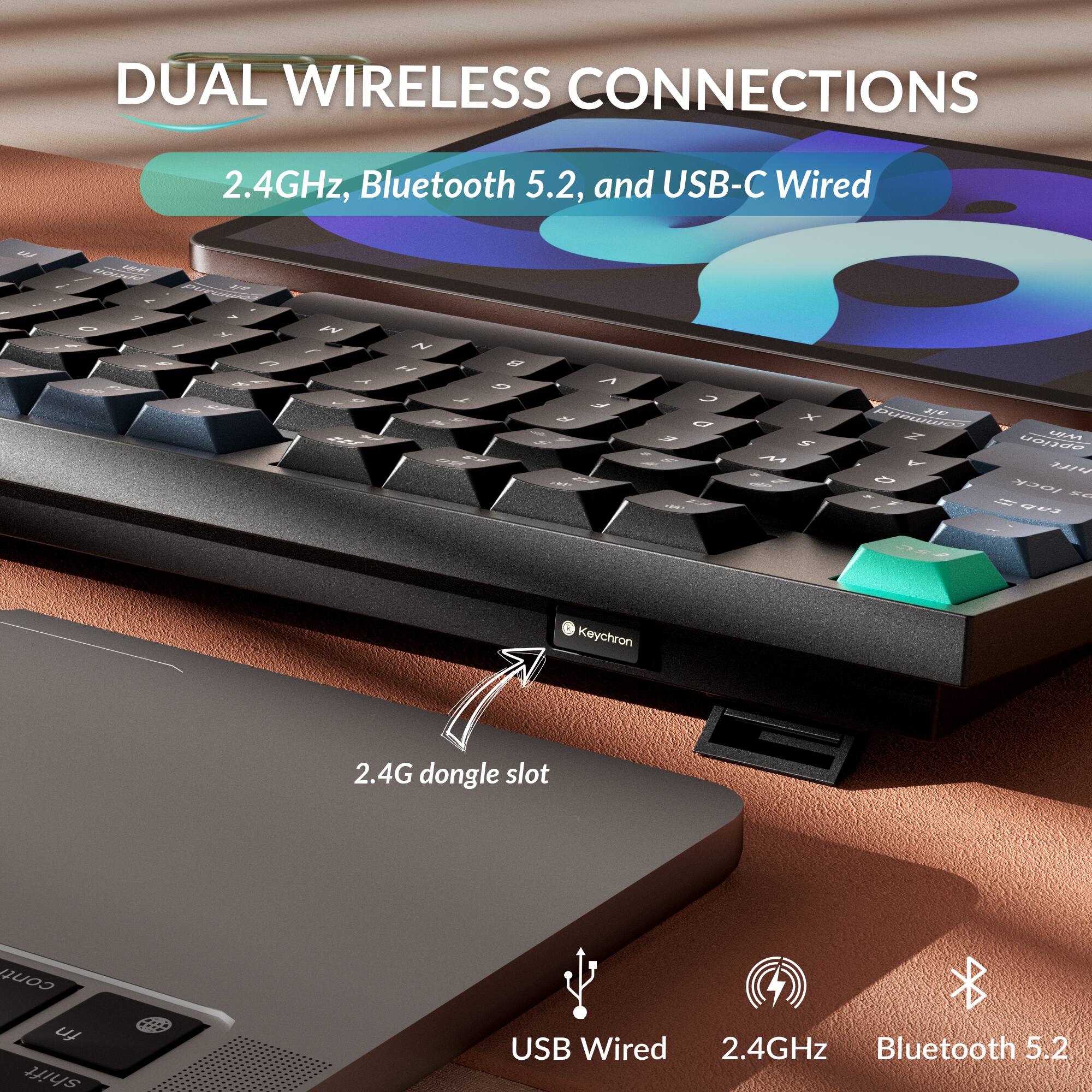 DUAL WIRELESS CONNECTIONS  
2.4GHz, Bluetooth 5.2, and USB-C Wired  

Keychron 2.4G dongle slot  
USB Wired  
2.4GHz  
Bluetooth 5.2