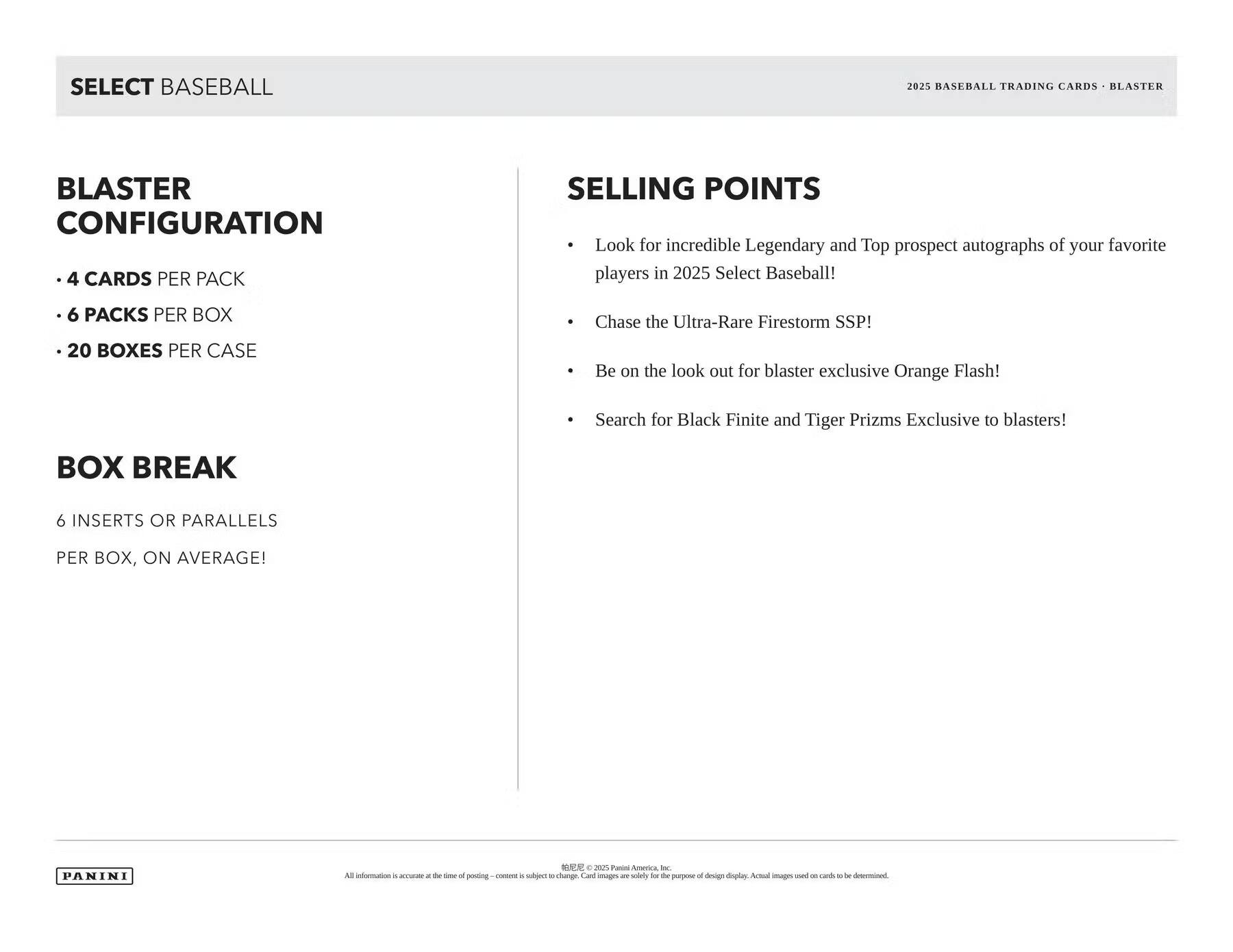 SELECT BASEBALL

BLASTER CONFIGURATION
- 4 CARDS PER PACK
- 6 PACKS PER BOX
- 20 BOXES PER CASE

BOX BREAK
6 INSERTS OR PARALLELS PER BOX, ON AVERAGE!

SELLING POINTS
- Look for incredible Legendary and Top prospect autographs of your favorite players in 2025 Select Baseball!
- Chase the Ultra-Rare Firestorm SSP!
- Be on the look out for blaster exclusive Orange Flash!
- Search for Black Finite and Tiger Prizms Exclusive to blasters!

2025 BASEBALL TRADING CARDS - BLASTER

PANINI

All information is accurate at the time of posting - content is subject to change. Card images are solely for the purpose of design display. Actual images used on cards to be determined.

© 2025 Panini America, Inc.