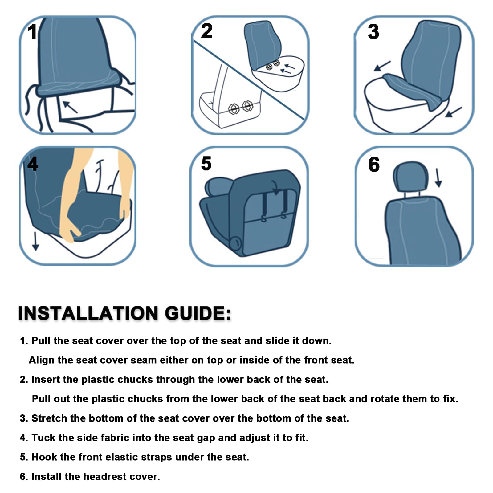 **INSTALLATION GUIDE:**

1. Pull the seat cover over the top of the seat and slide it down.  
   Align the seat cover seam either on top or inside of the front seat.

2. Insert the plastic chucks through the lower back of the seat.  
   Pull out the plastic chucks from the lower back of the seat back and rotate them to fix.

3. Stretch the bottom of the seat cover over the bottom of the seat.

4. Tuck the side fabric into the seat gap and adjust it to fit.

5. Hook the front elastic straps under the seat.

6. Install the headrest cover.