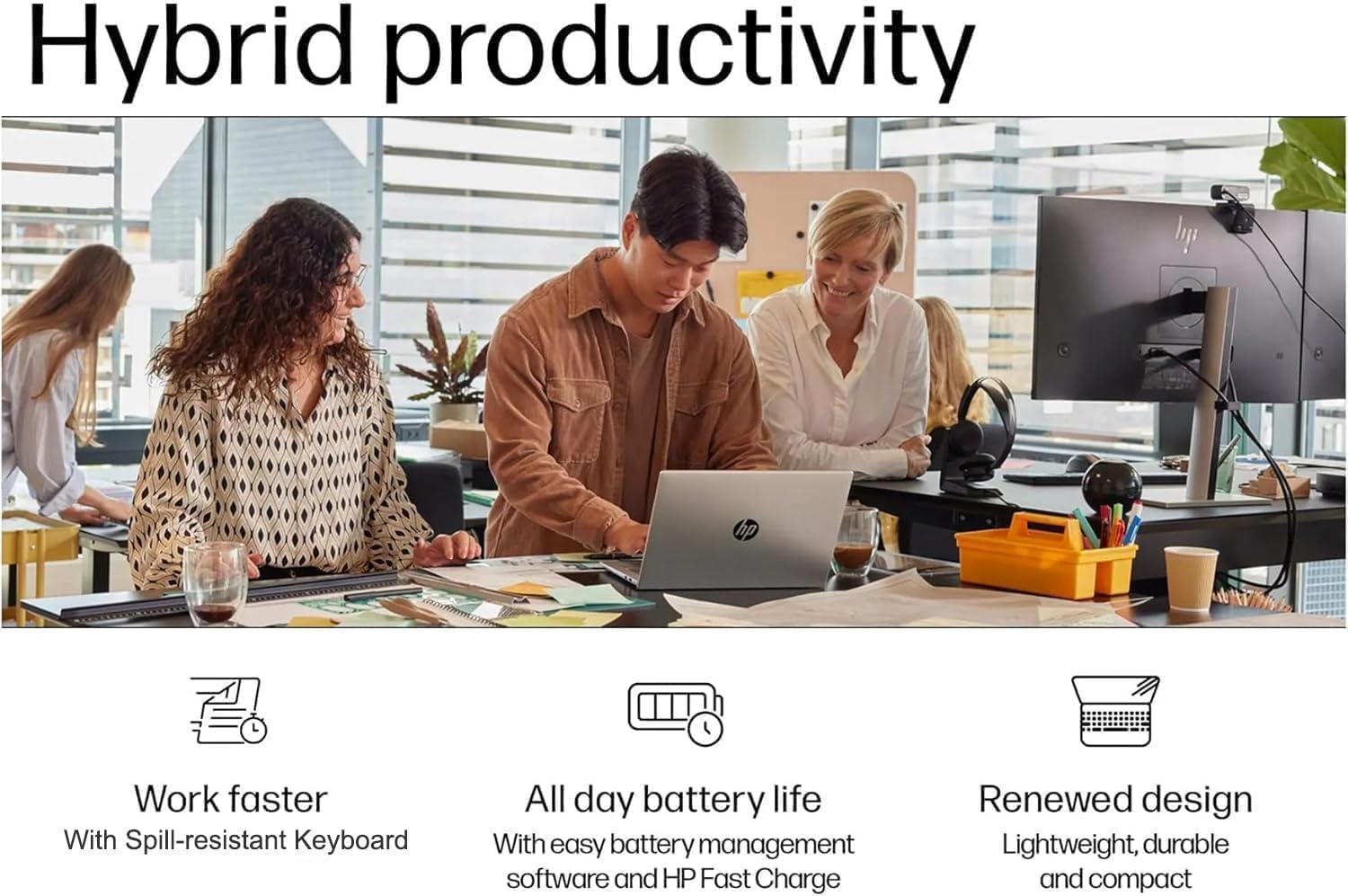 Hybrid productivity

Work faster
With Spill-resistant Keyboard

All day battery life
With easy battery management software and HP Fast Charge

Renewed design
Lightweight, durable and compact