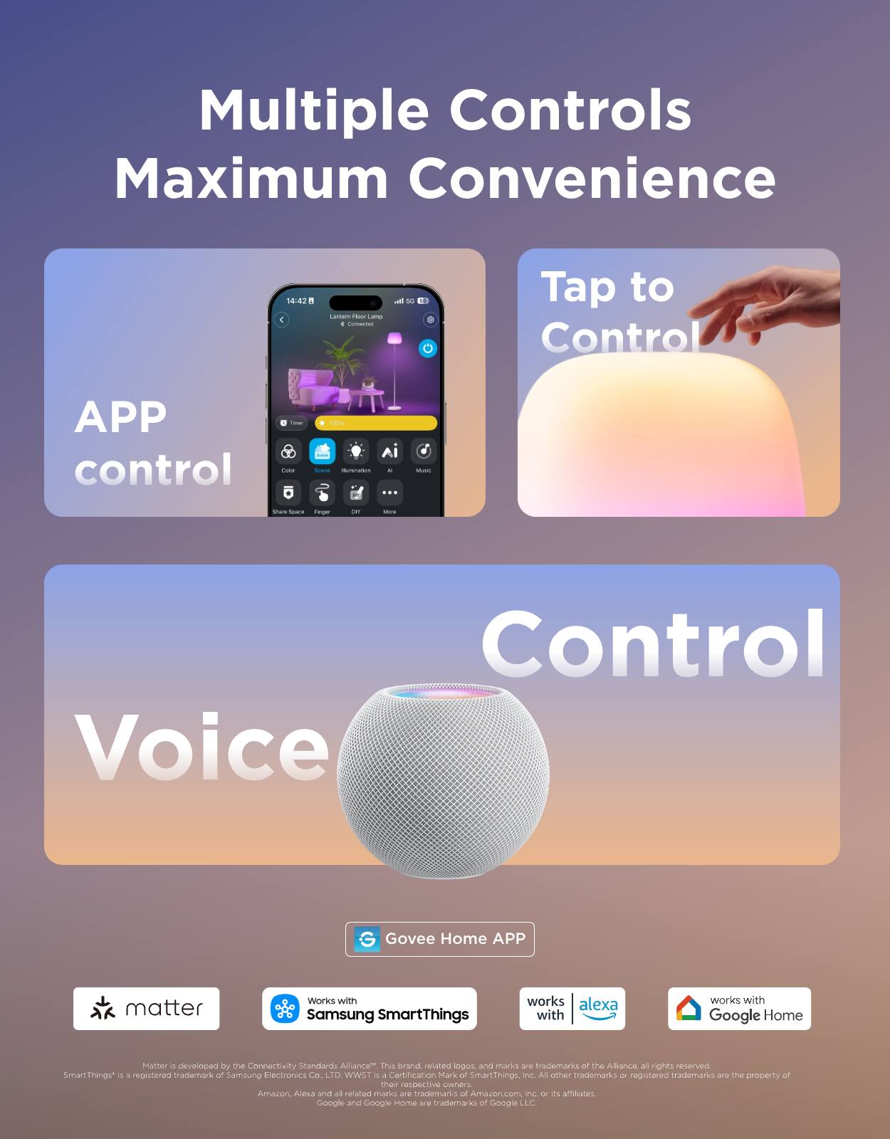 Multiple Controls Maximum Convenience

APP control

Tap to Control

Voice Control

Govee Home APP

- Matter
- Works with Samsung SmartThings
- Works with Alexa
- Works with Google Home

Matter is developed by the Connectivity Standards Alliance™. This brand and related logos and marks are trademarks of the Alliance. All rights reserved. SmartThings™ is a registered trademark of Samsung Electronics Co., Ltd. WWST is a certification mark of SmartThings Inc. All other trademarks or registered trademarks are the property of their respective owners. Amazon, Alexa and all related marks are trademarks of Amazon.com Inc. or its affiliates. Google and Google Home are trademarks of Google LLC.