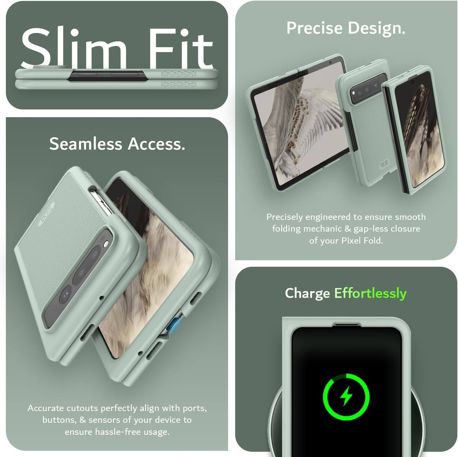 Sure, here is the corrected and grouped text from the image:

---

**Slim Fit**

**Seamless Access.**

Precisely engineered to ensure smooth folding mechanics & gap-less closure of your Pixel Fold.

Accurate cutouts perfectly align with ports, buttons, & sensors of your device to ensure hassle-free usage.

**Precise Design.**

**Charge Effortlessly**

---
