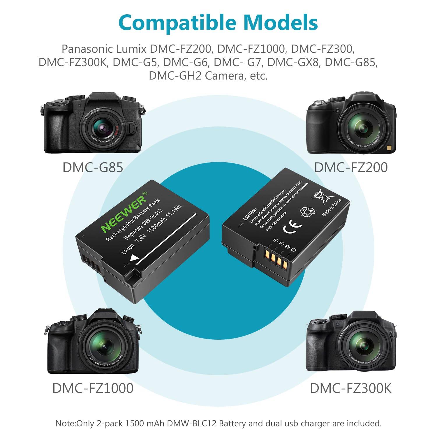Compatible Models: Panasonic Lumix DMC-FZ200, DMC-FZ1000, DMC-FZ300, DMC-FZ300K, DMC-G5, DMC-G6, DMC-G7, DMC-GX8, DMC-G85, DMC-GH2 Camera, etc.

Note: Only 2-pack 1500 mAh DMW-BLC12 Battery and dual USB charger are included.