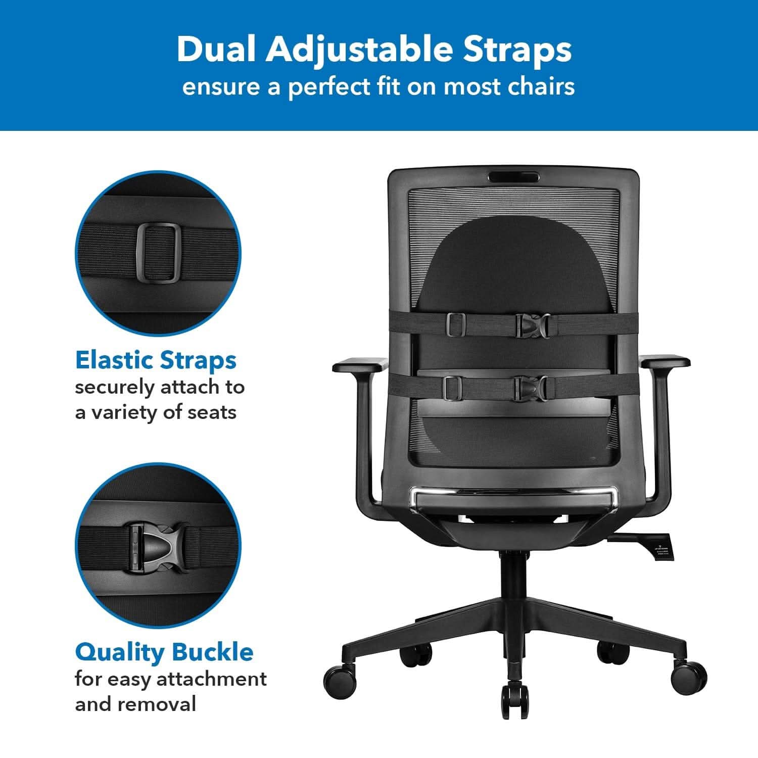 Dual Adjustable Straps ensure a perfect fit on most chairs  
Elastic Straps securely attach to a variety of seats  
Quality Buckle for easy attachment and removal