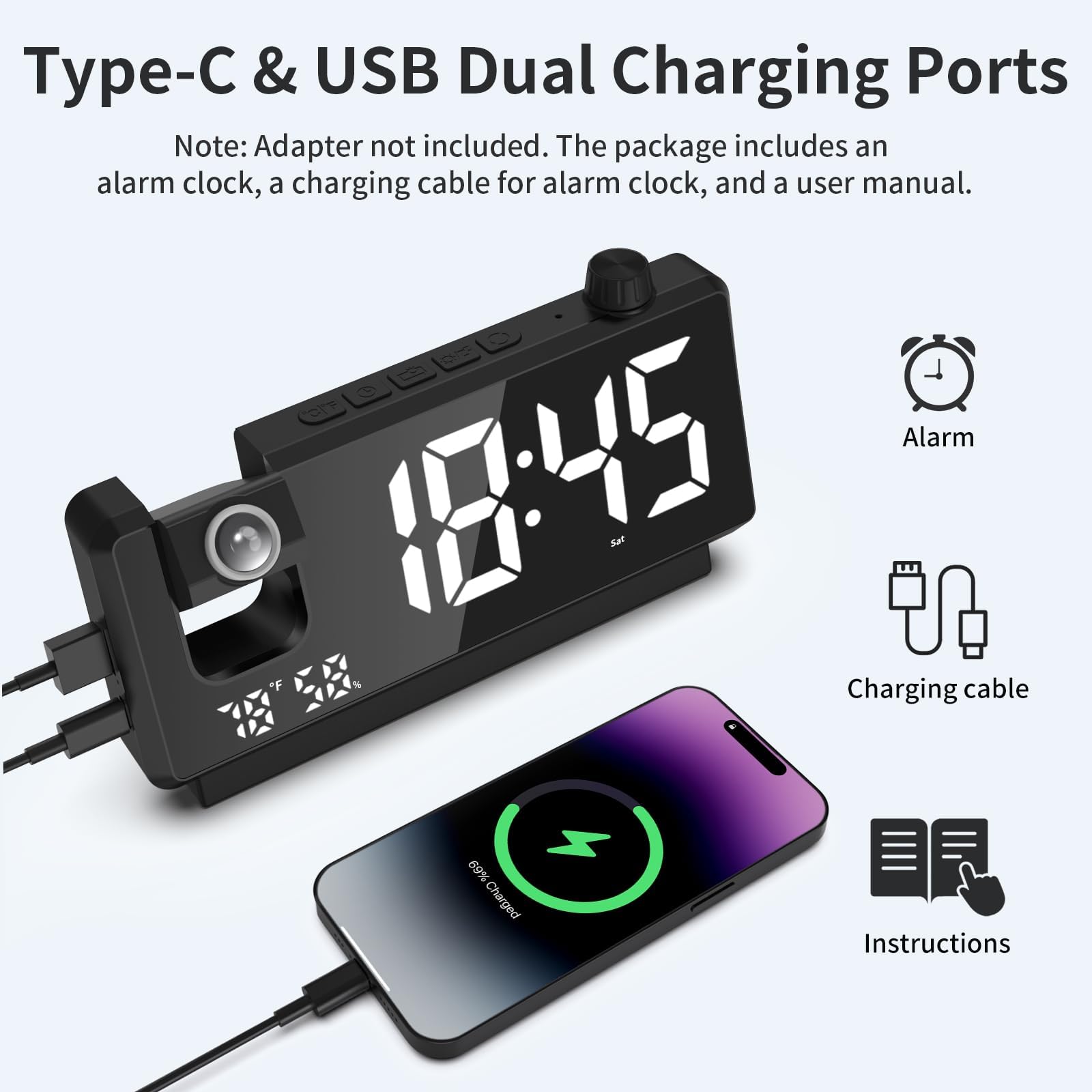 Type-C & USB Dual Charging Ports

Note: Adapter not included. The package includes an alarm clock, a charging cable for alarm clock, and a user manual.

Alarm 18:45 *F

Charging cable 69% Charged

Instructions