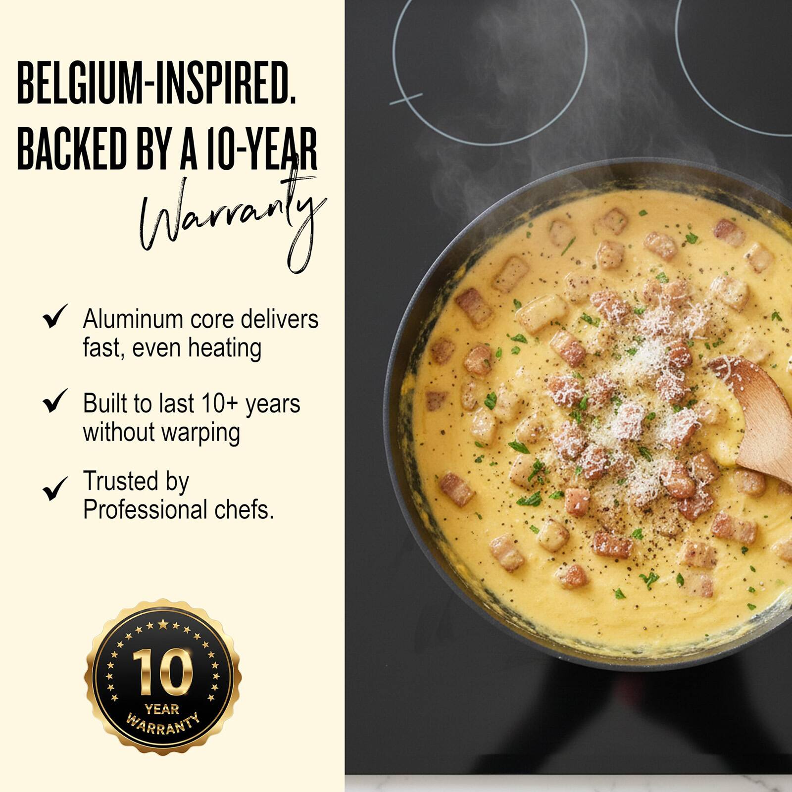 BELGIUM-INSPIRED.  
BACKED BY A 10-YEAR WARRANTY

- Aluminum core delivers fast, even heating
- Built to last 10+ years without warping
- Trusted by Professional chefs.

10 YEAR WARRANTY