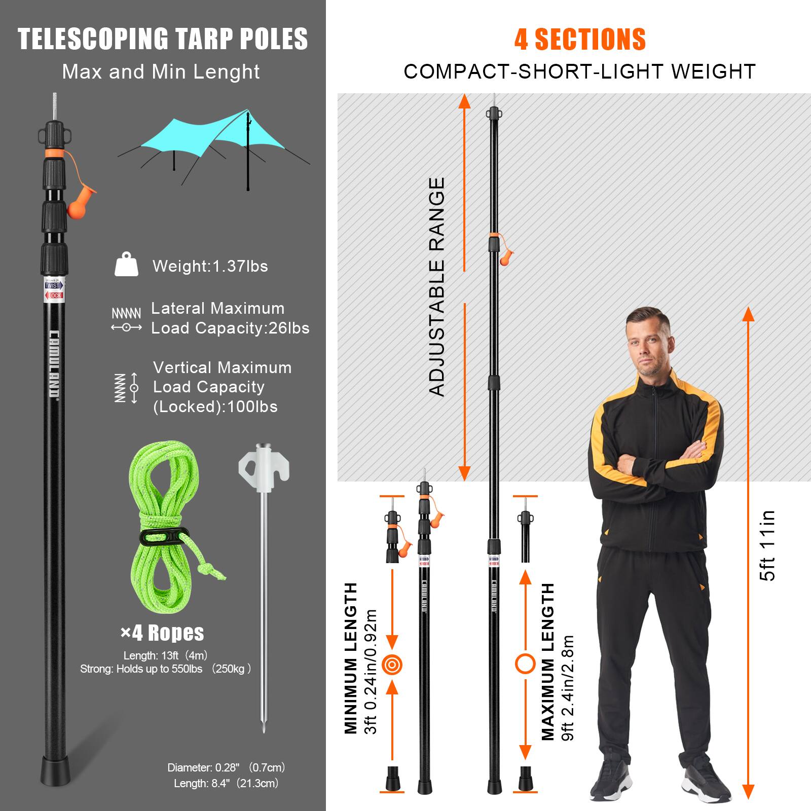 TELESCOPING TARP POLES  
Max and Min Length  

Weight: 1.37lbs  
Lateral Maximum Load Capacity: 26lbs  
Vertical Maximum Load Capacity (Locked): 100lbs  

x4 Ropes  
Length: 13ft (4m)  
Strong: Holds up to 550lbs (250kg)  
Diameter: 0.28" (0.7cm)  
Length: 8.4" (21.3cm)  

MINIMUM LENGTH: 3ft 0.24in / 0.92m  
MAXIMUM LENGTH: 9ft 2.4in / 2.8m  

4 SECTIONS  
COMPACT-SHORT-LIGHT WEIGHT  

ADJUSTABLE RANGE  
MINIMUM LENGTH: 3ft 0.24in / 0.92m  
MAXIMUM LENGTH: 9ft 2.4in / 2.8m  

5ft 11in