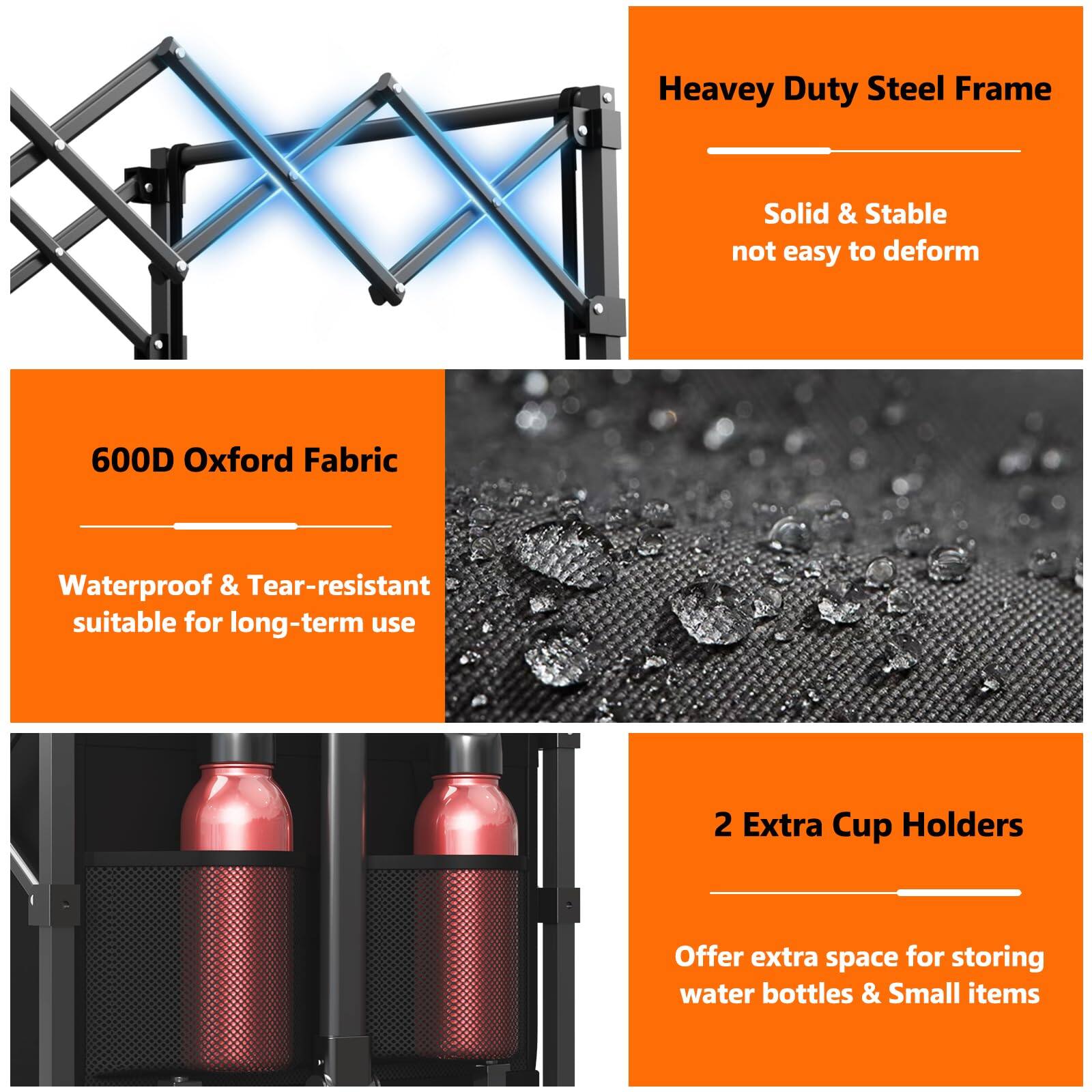 - Heavy Duty Steel Frame
  - Solid & Stable
  - Not easy to deform

- 600D Oxford Fabric
  - Waterproof & Tear-resistant
  - Suitable for long-term use

- 2 Extra Cup Holders
  - Offer extra space for storing water bottles & Small items