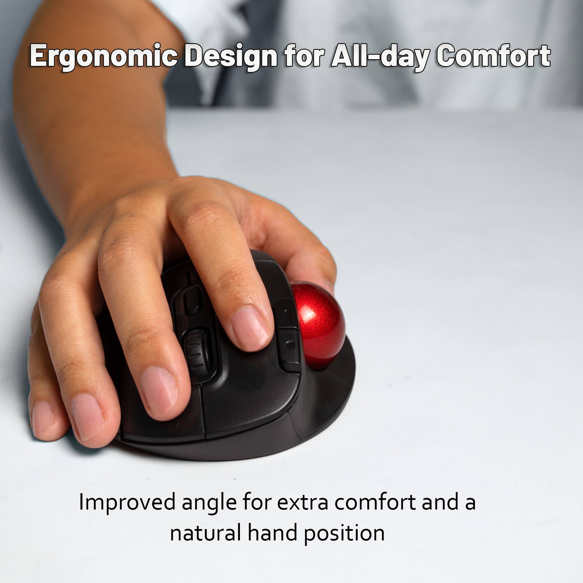 Ergonomic Design for All-day Comfort

Improved angle for extra comfort and a natural hand position