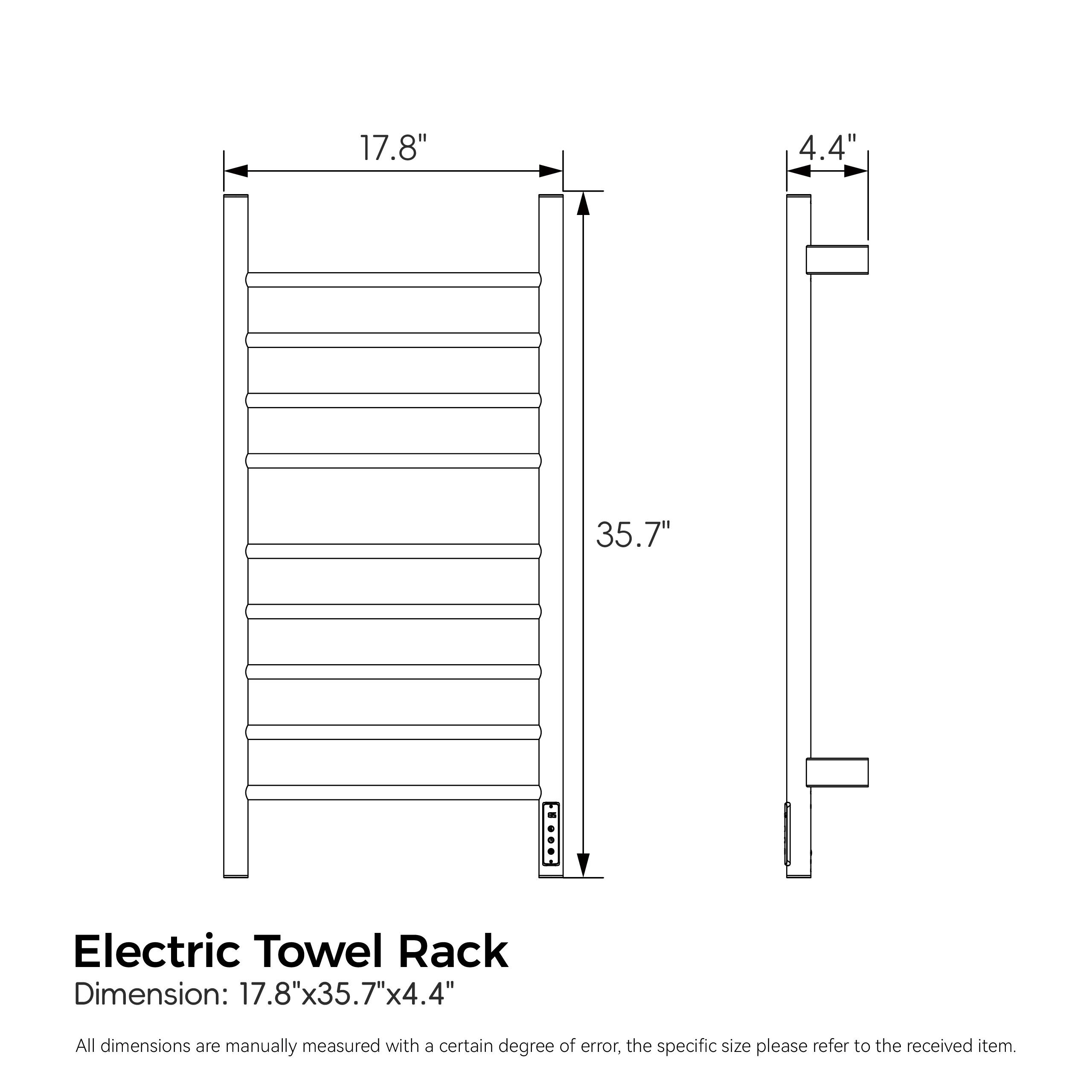 17.8" 4.4" 35.7"  
Electric Towel Rack  
Dimension: 17.8"x35.7"x4.4"  
All dimensions are manually measured with a certain degree of error, the specific size please refer to the received item.
