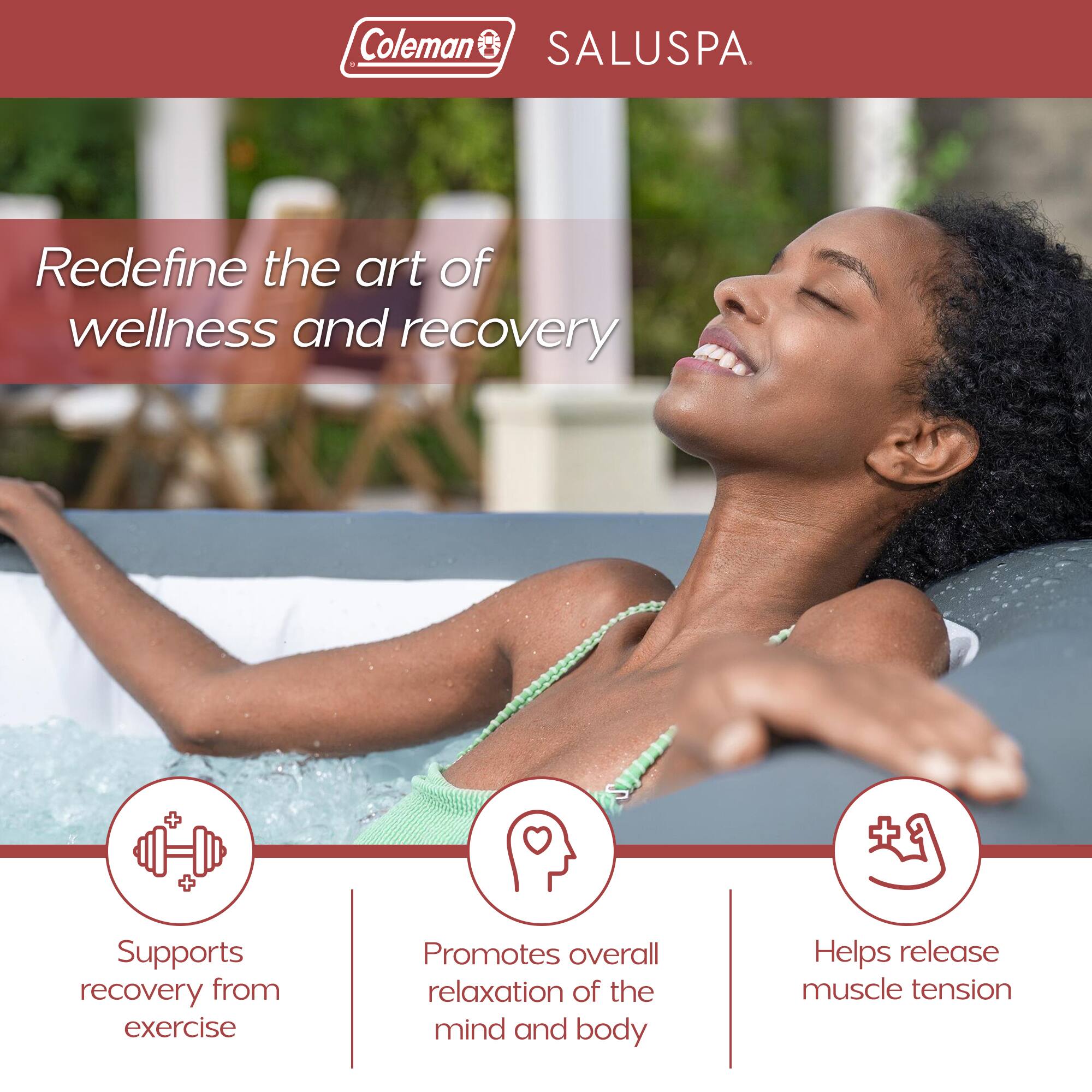 Coleman SALUSPA

Redefine the art of wellness and recovery

- Supports recovery from exercise
- Promotes overall relaxation of the mind and body
- Helps release muscle tension