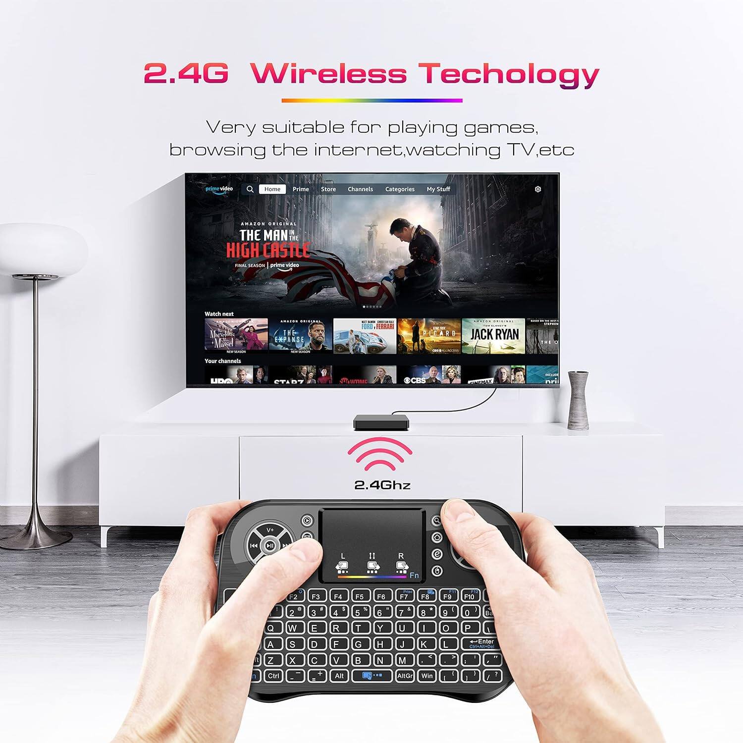 2.4G Wireless Technology  
Very suitable for playing games, browsing the internet, watching TV, etc.  

2.4Ghz  

THE MAN THE HIGH CASTLE - SEASON 5  
JACK RYAN  
...  
My Stuff  
Categories  
Prime  
Store  
Channels  
Home  
Prime Video  
Amazon Original  
THE MAN THE HIGH CASTLE  
THE EMPEROR  
JACK RYAN  
...  
Your channels  
...  
Ctrl  
Alt  
Win  
...  
Q W E R T Y U I O P  
A S D F G H J K L  
Z X C V B N M  
...  
F1 F2 F3 F4 F5 F6 F7 F8 F9 F10  
...  
2.4Ghz  
...  
...  
...  
...  
...  
...  
...  
...  
...  
...  
...  
...  
...  
...  
...  
...  
...  
...  
...  
...  
...  
...  
...  
...  
...  
...  
...  
...  
...  
...  
...  
...  
...  
...  
...  
...  
...  
...  
...  
...  
...  
...  
...  
...  
...  
...  
...  
