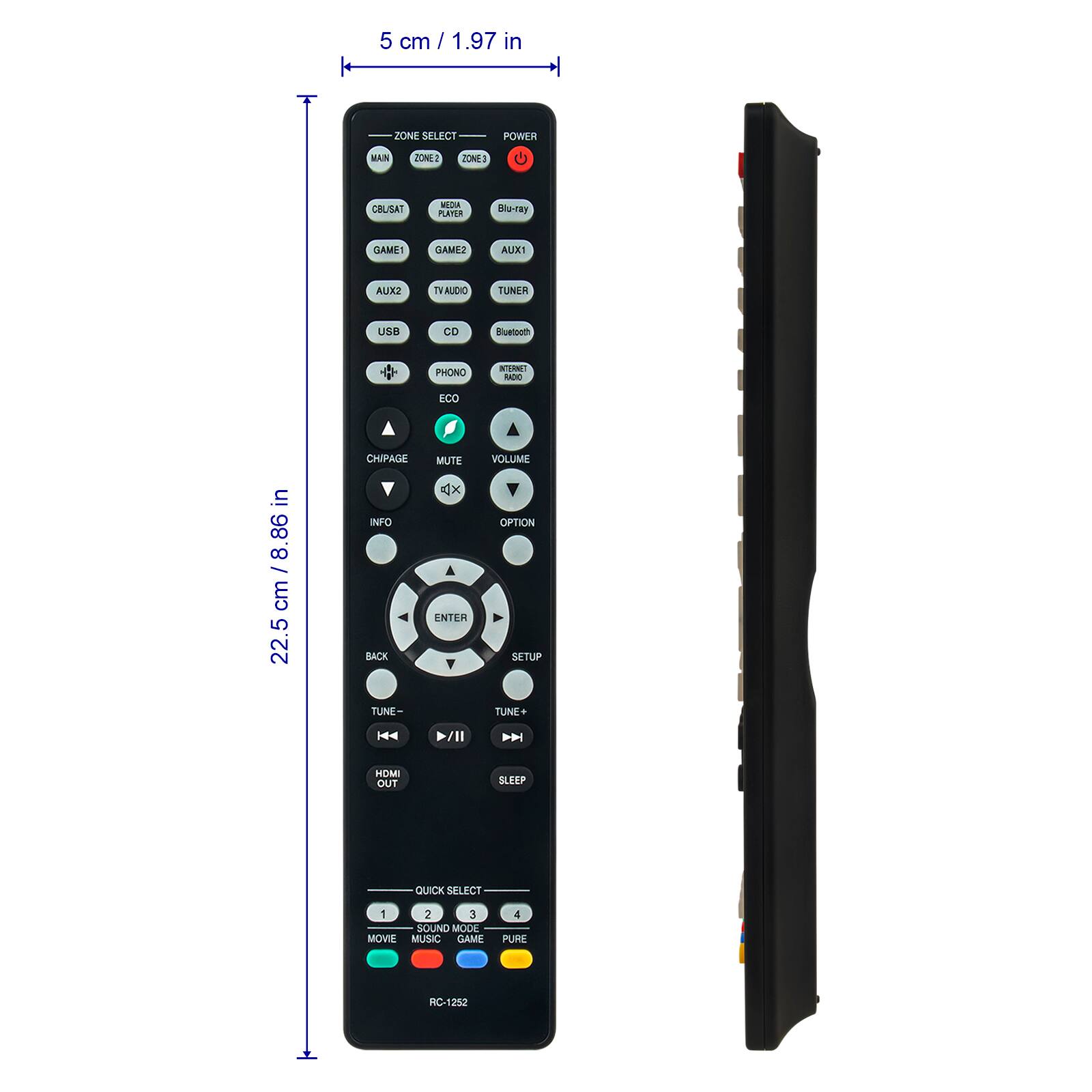 5 cm / 1.97 in  
ZONE SELECT  
POWER  
MAIN  
ZONE2  
ZONE3  
CBUSAT  
DIGITAL PLAYER  
Blu-ray  
GAME1  
GAME2  
AUX1  
AUX2  
TVAUDIO  
TUNER  
USB  
CD  
Bluetooth  
PHONON  
INTERNET RADIO  
ECO  
MUTE  
VOLUME  
CHPAGE  
INFO  
OPTION  
ENTER  
SETUP  
BACK  
TUNE-  
TUNE+  
HDMI OUT  
SLEEP  
QUICK SELECT  
1 MOVIE  
2 SOUND MODE  
3 GAME  
4 PURE  
RC-1252  

22.5 cm / 8.86 in
