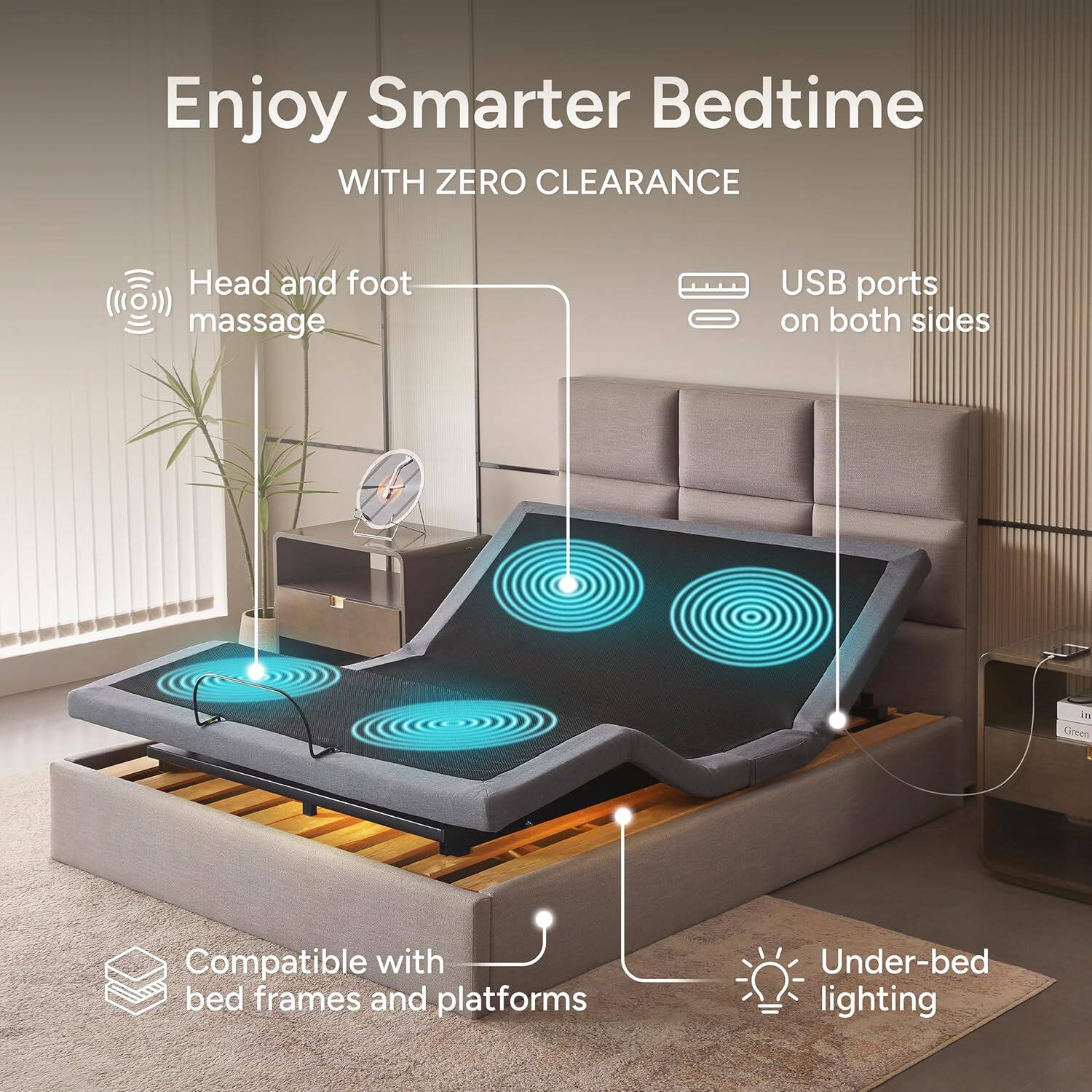 Enjoy Smarter Bedtime  
WITH ZERO CLEARANCE  

- Head and foot massage  
- USB ports on both sides  
- Compatible with bed frames and platforms  
- Under-bed lighting