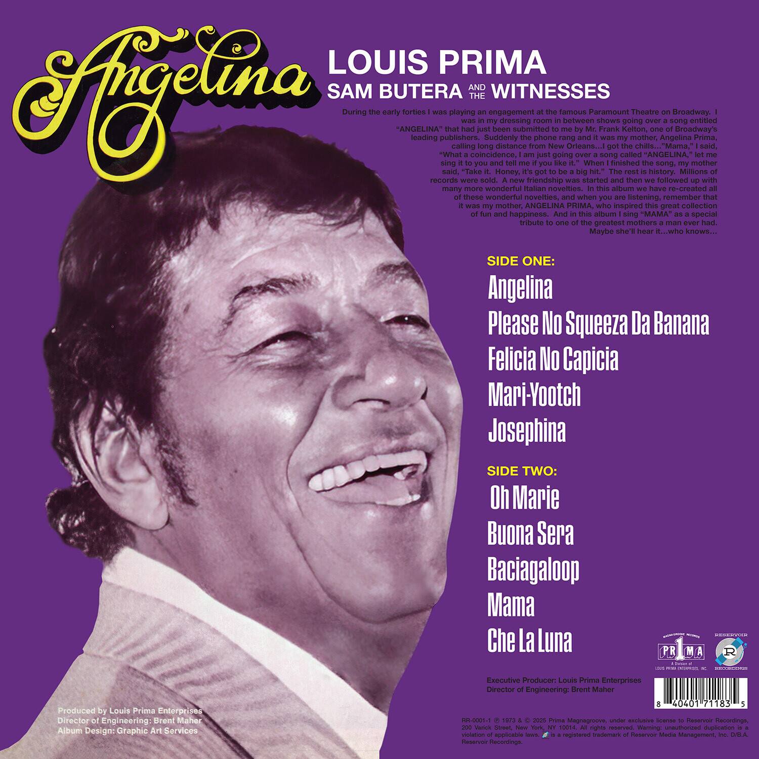 **Angelina**

**LOUIS PRIMA**  
**SAM BUTERA & THE WITNESSES**

During the early forties I was playing an engagement at the famous Paramount Theatre on Broadway. I was in my dressing room between shows going over a song entitled "ANGELINA" when suddenly the phone rang and it was my mother, Angelina Prima, calling long distance from New Orleans...I got the chills...Mama, I said, "What are you doing?" She said, "I'm singing it to you and tell me if you like it." When I finished the song, my mother said, "Take it. Honey, it's got to be a big hit." The rest is history. Millions of records were sold. A new friendship was started and then we followed up with many more of these wonderful novelties, and when you are listening, remember that it was my mother, ANGELINA PRIMA, who inspired this great collection of fun and happiness. And this album is a special tribute to one of the greatest mothers a man ever had. Maybe she'll hear it...who knows...

**SIDE ONE:**  
Angelina  
Please No Squeeze Da Banana  
Felicia No Capicia  
Mari-Yootch  
