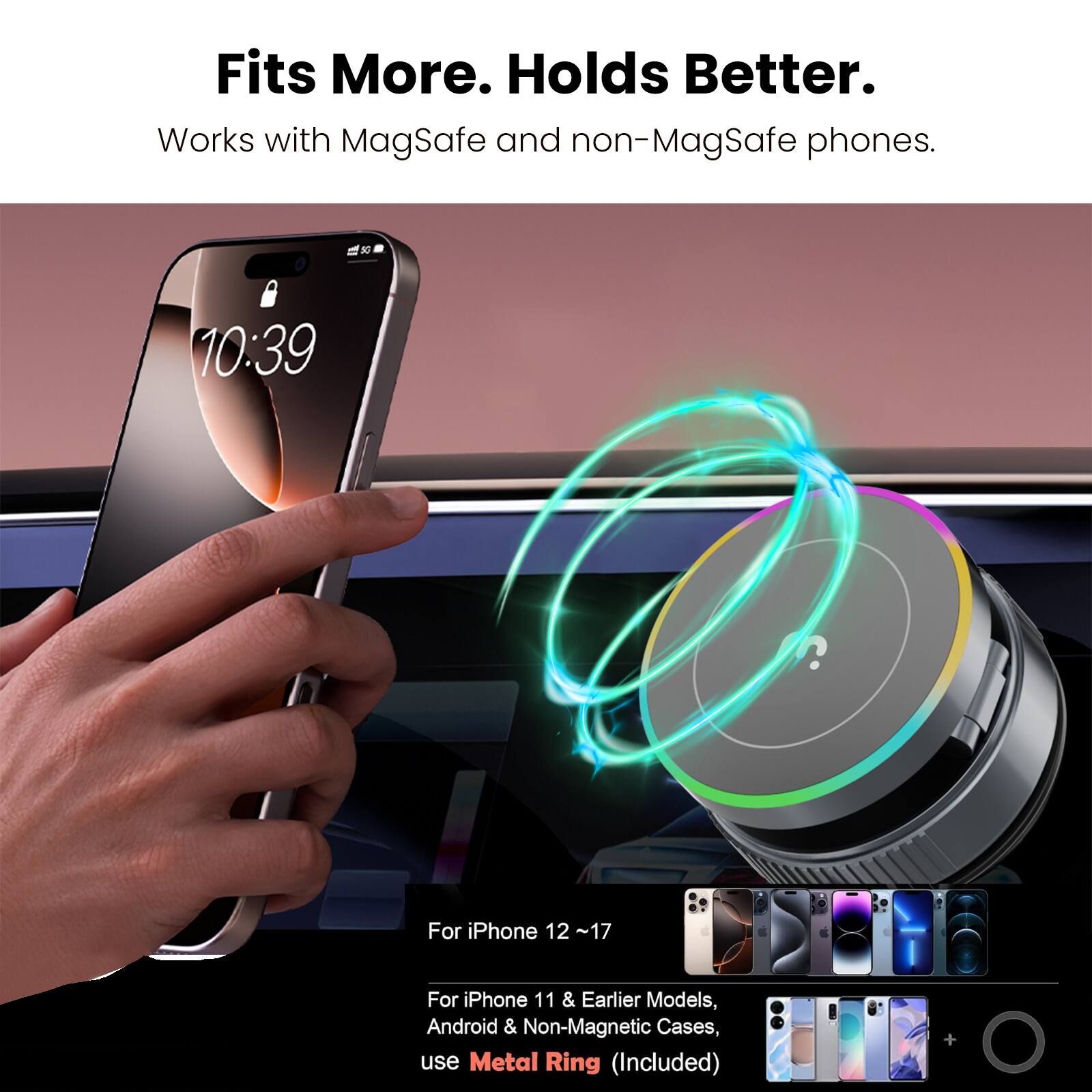 Fits More. Holds Better.  
Works with MagSafe and non-MagSafe phones.  

10:39  
For iPhone 12 ~17  

For iPhone 11 & Earlier Models, Android & Non-Magnetic Cases, use Metal Ring (Included)