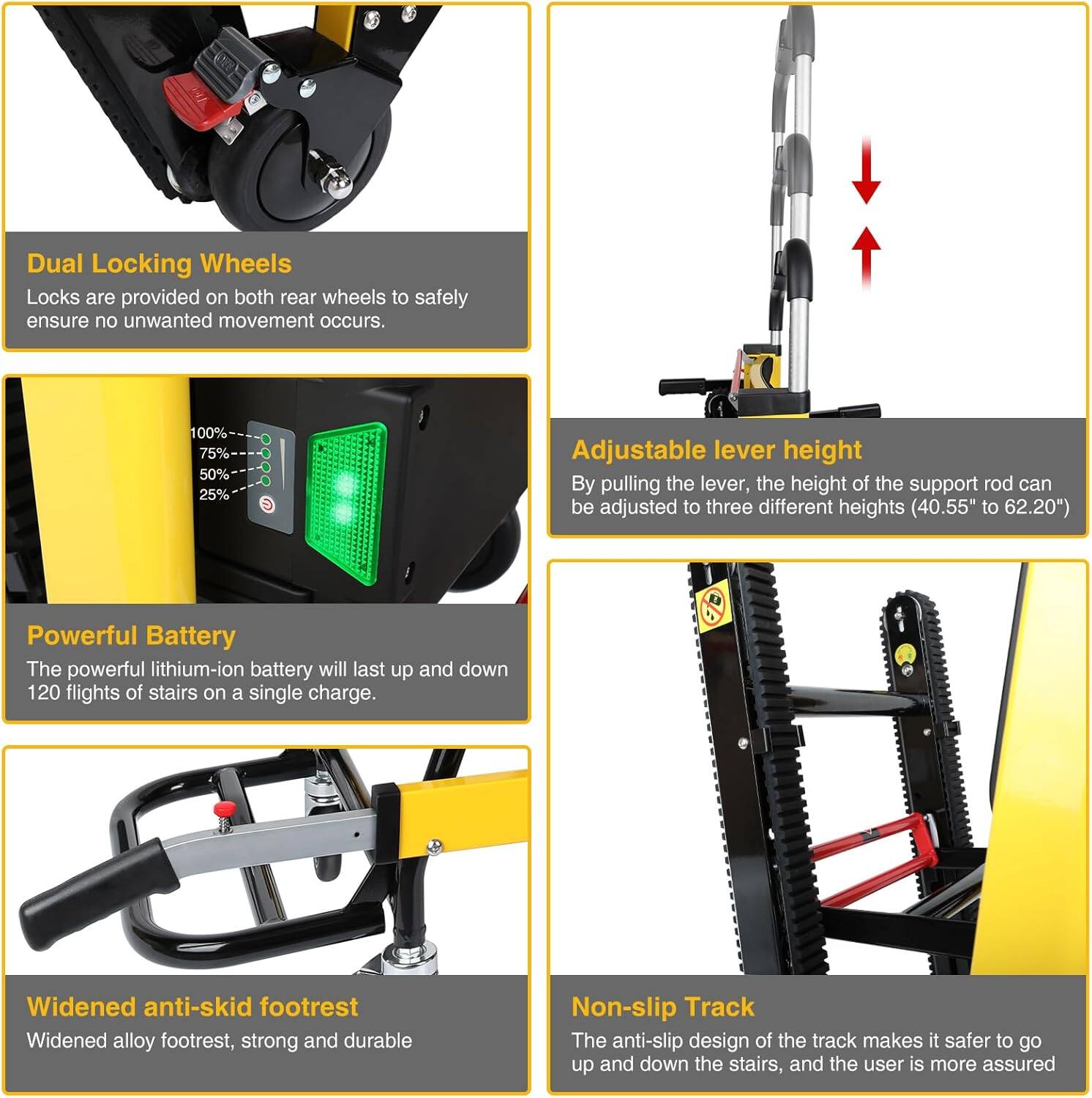 Dual Locking Wheels  
Locks are provided on both rear wheels to safely ensure no unwanted movement occurs.

Adjustable lever height  
By pulling the lever, the height of the support rod can be adjusted to three different heights (40.55" to 62.20").

Powerful Battery  
The powerful lithium-ion battery will last up and down 120 flights of stairs on a single charge.

Widened anti-skid footrest  
Widened alloy footrest, strong and durable.

Non-slip Track  
The anti-slip design of the track makes it safer to go up and down the stairs, and the user is more assured.