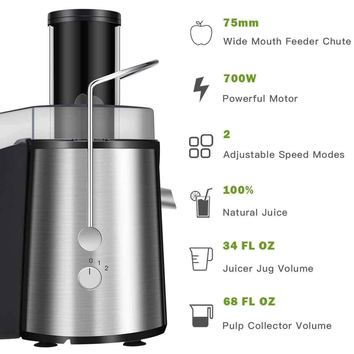 75mm Wide Mouth Feeder Chute  
700W Powerful Motor  
2 Adjustable Speed Modes  
100% Natural Juice  
34 FL oz Juicer Jug Volume  
68 FL oz Pulp Collector Volume