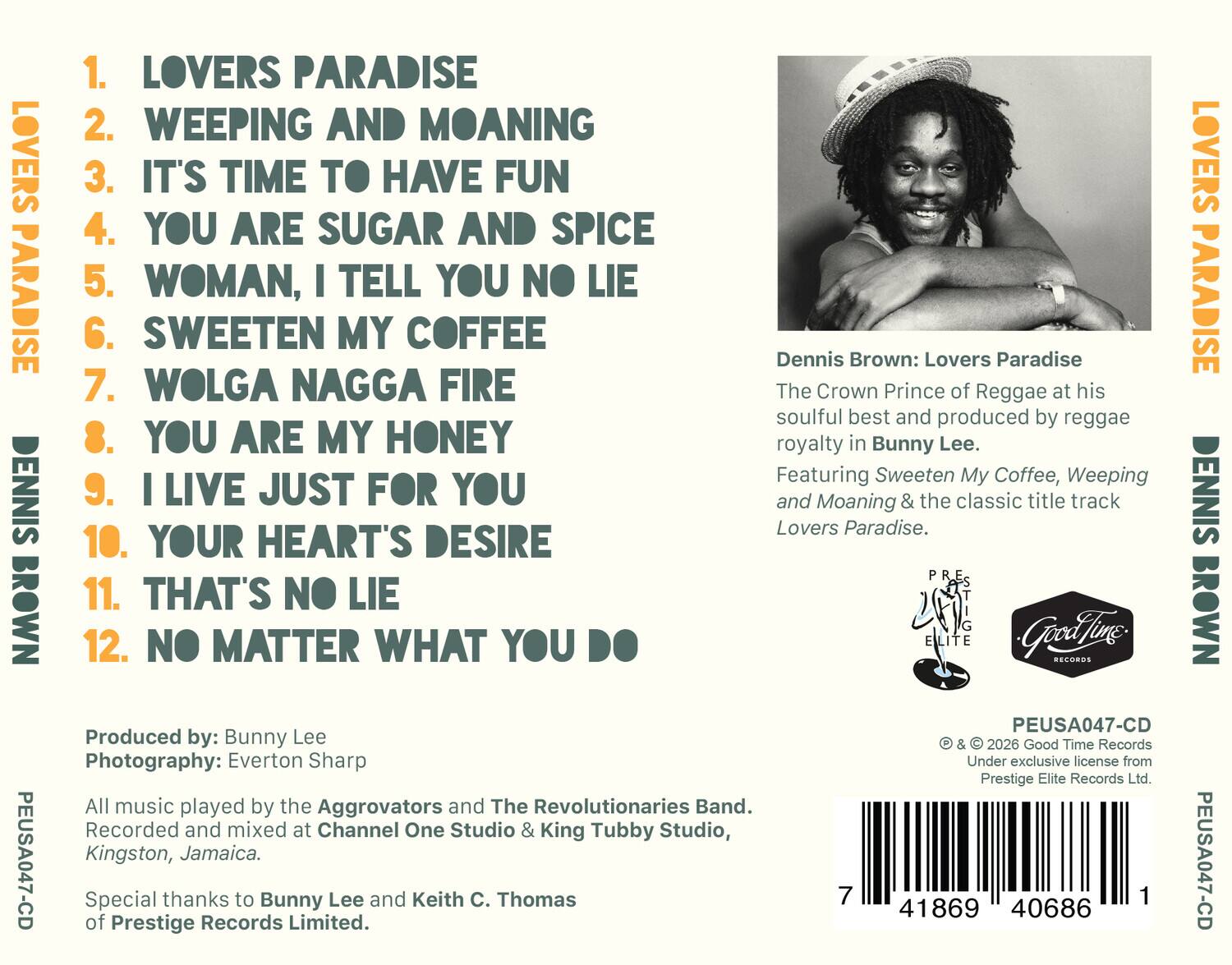 1. LOVERS PARADISE  
2. WEEPING AND MOANING  
3. IT'S TIME TO HAVE FUN  
4. YOU ARE SUGAR AND SPICE  
5. WOMAN, I TELL YOU NO LIE  
6. SWEETEN MY COFFEE  
7. WOLGA NAGGA FIRE  
8. YOU ARE MY HONEY  
9. I LIVE JUST FOR YOU  
10. YOUR HEART'S DESIRE  
11. THAT'S NO LIE  
12. NO MATTER WHAT YOU DO  

Dennis Brown: Lovers Paradise  
The Crown Prince of Reggae at his soulful best and produced by reggae royalty in Bunny Lee.  
Featuring Sweeten My Coffee, Weeping and Moaning & the classic title track Lovers Paradise.  

Produced by: Bunny Lee  
Photography: Everton Sharp  

All music played by the Aggrovators and The Revolutionaries Band.  
Recorded and mixed at Channel One Studio & King Tubby Studio, Kingston, Jamaica.  

Special thanks to Bunny Lee and Keith C. Thomas of Prestige Records Limited.  

PEUSA047-CD  
© & © 2026 Good Time Records  
Under exclusive