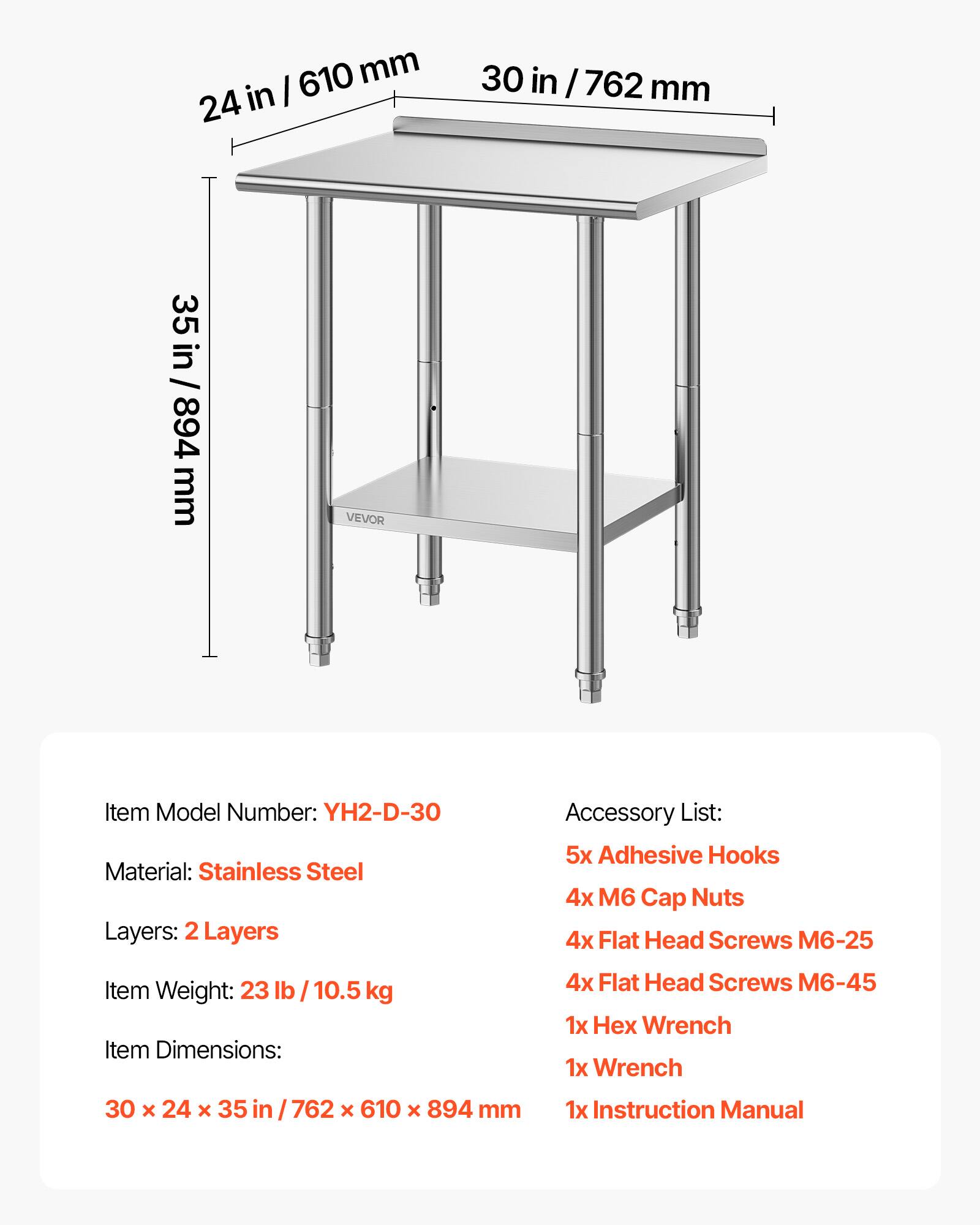 610 mm 24 in  
30 in / 762 mm  
35 in / 894 mm  

VEVOR  
Item Model Number: YH2-D-30  
Material: Stainless Steel  
Layers: 2 Layers  

Accessory List:  
5x Adhesive Hooks  
4x M6 Cap Nuts  
4x Flat Head Screws M6-25  
4x Flat Head Screws M6-45  
1x Hex Wrench  
1x Wrench  
1x Instruction Manual  

Item Weight: 23 lb / 10.5 kg  
Item Dimensions: 30 x 24 x 35 in / 762 x 610 x 894 mm