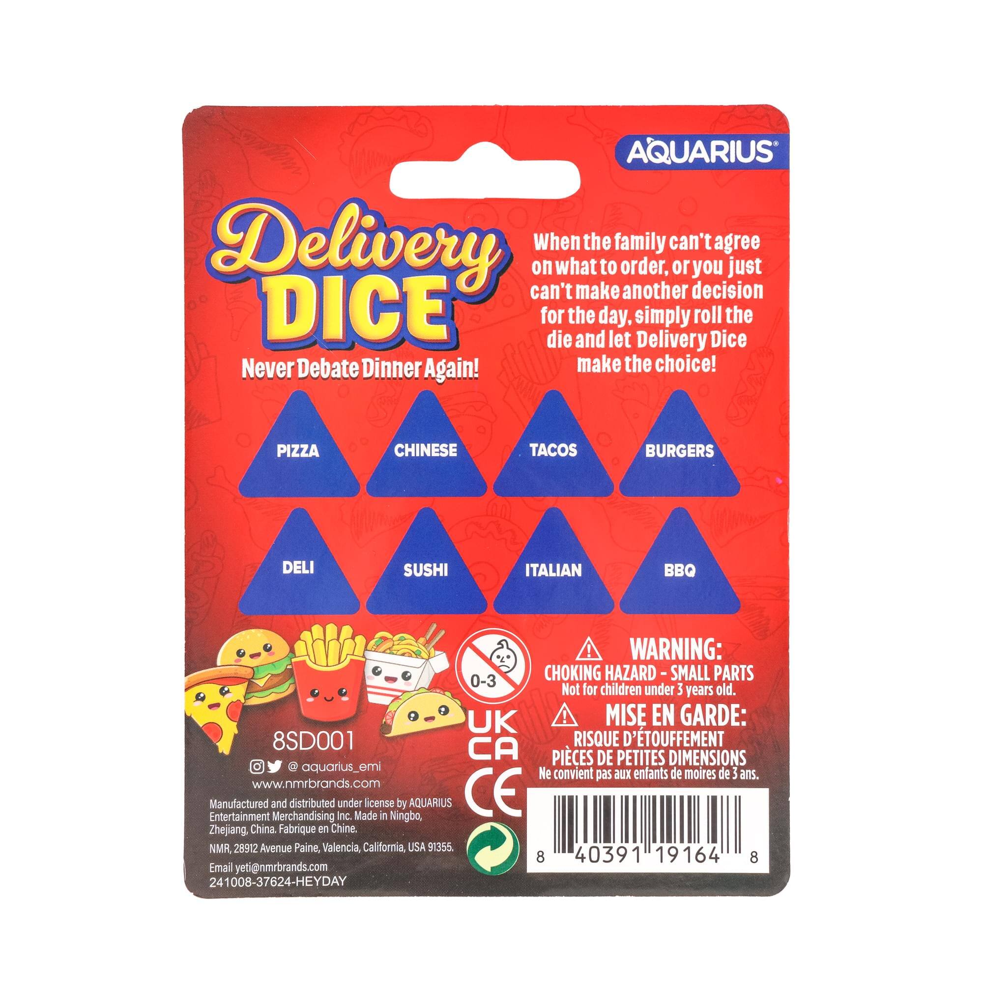AQUARIUS Delivery Dice

When the family can't agree on what to order, or you just can't make another decision for the day, simply roll the die and let Delivery Dice make the choice!

PIZZA  
CHINESE  
TACOS  
BURGERS  
DELI  
SUSHI  
ITALIAN  
BBQ

WARNING: CHOKING HAZARD - SMALL PARTS  
Not for children under 3 years old.

UK  
MISE EN GARDE:  
RISQUE D'ÉTOUFFEMENT - PIÈCES DE PETITES DIMENSIONS  
Ne convient pas aux enfants de moins de 3 ans.

8SD001  
www.nmrbrands.com  
Manufactured and distributed under license by AQUARIUS Entertainment Merchandising Inc.  
Made in Ningbo, Zhejiang China.  
Fabriqué en Chine  
NMR  
28912 Avenue Paine, Valencia, California, USA 91355  
Email: yeti@nmrbrands.com  
241008-37624-HEYDAY
