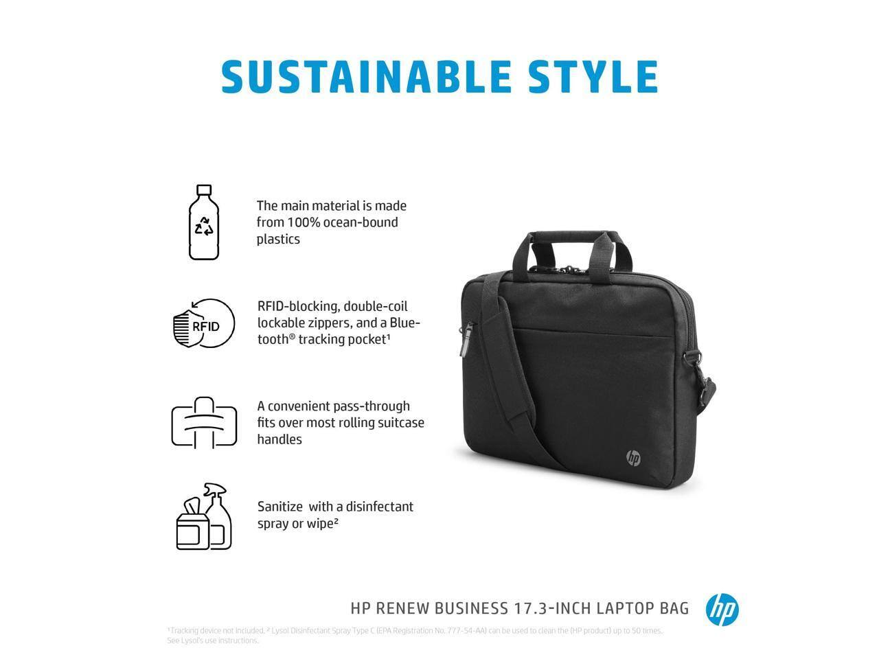 SUSTAINABLE STYLE

The main material is made from 100% ocean-bound plastics

RFID-blocking, double-coil lockable zippers, and a Bluetooth tracking pocket¹

A convenient pass-through fits over most rolling suitcase handles

Sanitize with a disinfectant spray or wipe²

HP RENEW BUSINESS 17.3-INCH LAPTOP BAG

¹Tracking device not included. ²Lysol Disinfectant Spray Type C (EPA Registration No. 777-54-AA) can be used to clean the HP product up to 50 times. See Lysol's use instructions.