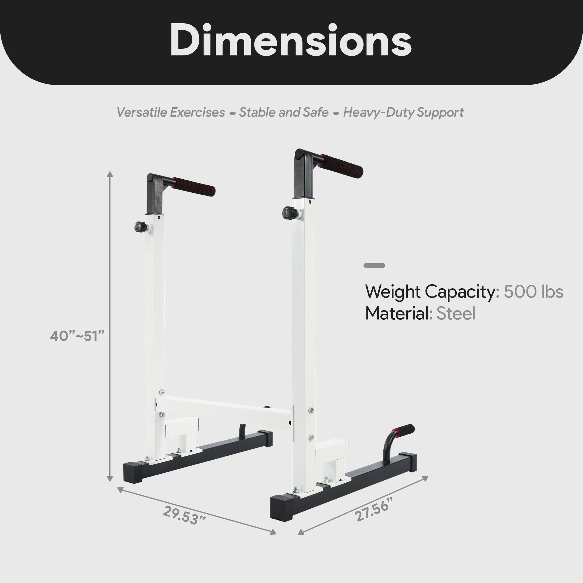 Dimensions  
Versatile Exercises - Stable and Safe - Heavy-Duty Support  
Weight Capacity: 500 lbs  
Material: Steel  
40"~51"  
29.53"  
27.56"