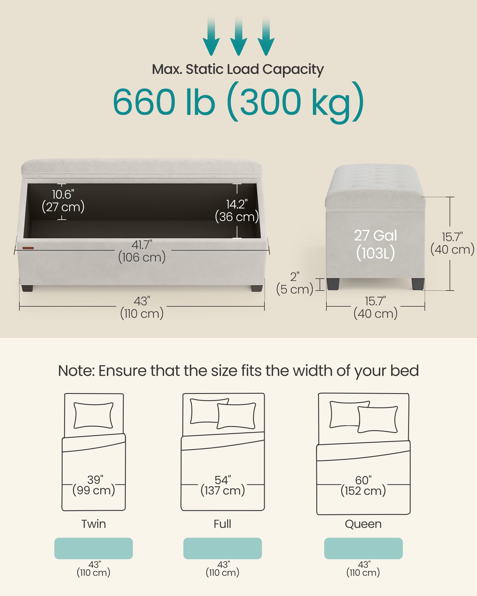Max. Static Load Capacity: 660 lb (300 kg)

Dimensions:
- 10.6" (27 cm)
- 41.7" (106 cm)
- 43" (110 cm)
- 14.2" (36 cm)
- 2" (5 cm)
- 27 Gal (103L)
- 15.7" (40 cm)
- 15.7" (40 cm)

Note: Ensure that the size fits the width of your bed

Bed Sizes:
- Twin: 39" (99 cm) width
- Full: 54" (137 cm) width
- Queen: 60" (152 cm) width

All bed sizes have a width of 43" (110 cm).