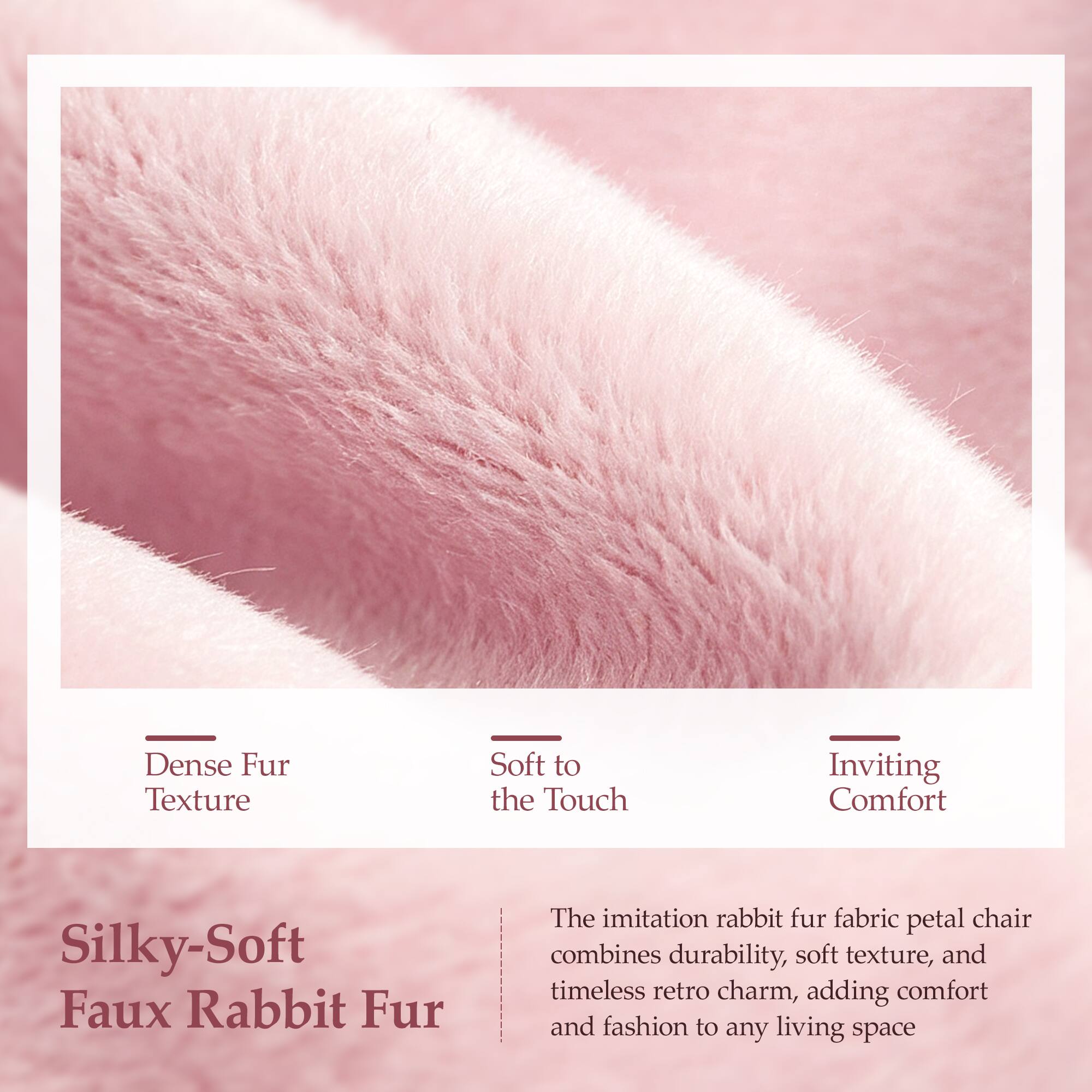 Dense Fur Texture  
Soft to the Touch  
Inviting Comfort  

Silky-Soft Faux Rabbit Fur  

The imitation rabbit fur fabric petal chair combines durability, soft texture, and timeless retro charm, adding comfort and fashion to any living space