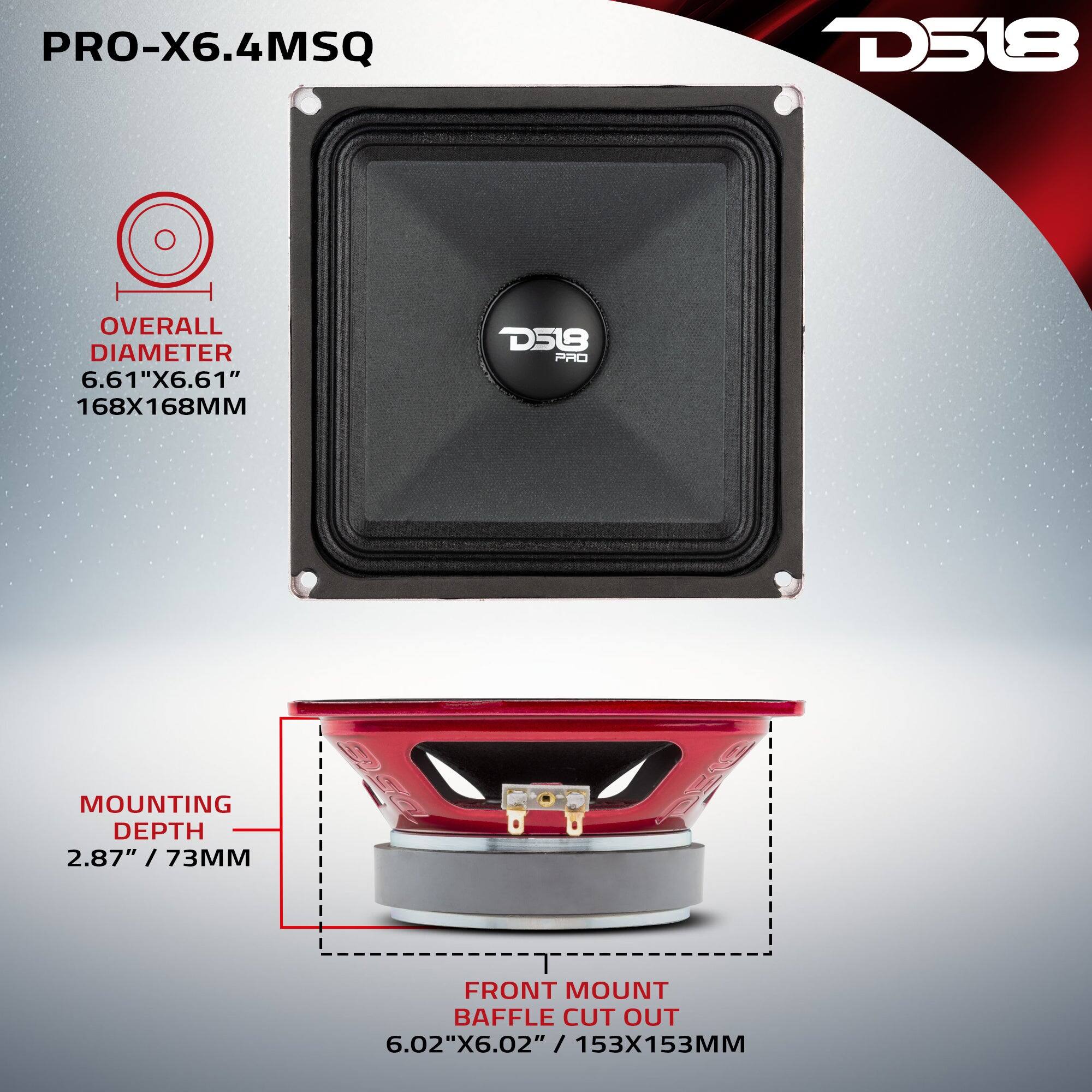 PRO-X6.4MSQ

D518

OVERALL DIAMETER 6.61"X6.61" 168X168MM

D518 PRO

MOUNTING DEPTH 2.87" / 73MM

FRONT MOUNT BAFFLE CUT OUT 6.02"X6.02" / 153X153MM