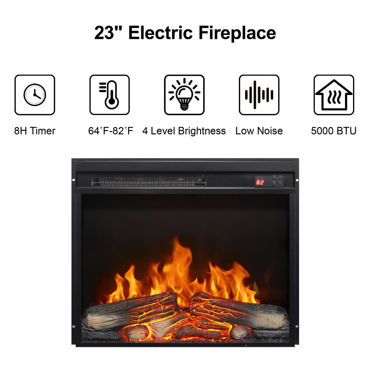 23" Electric Fireplace

- 8H Timer
- 64°F-82°F 4 Level Brightness Low Noise
- 5000 BTU