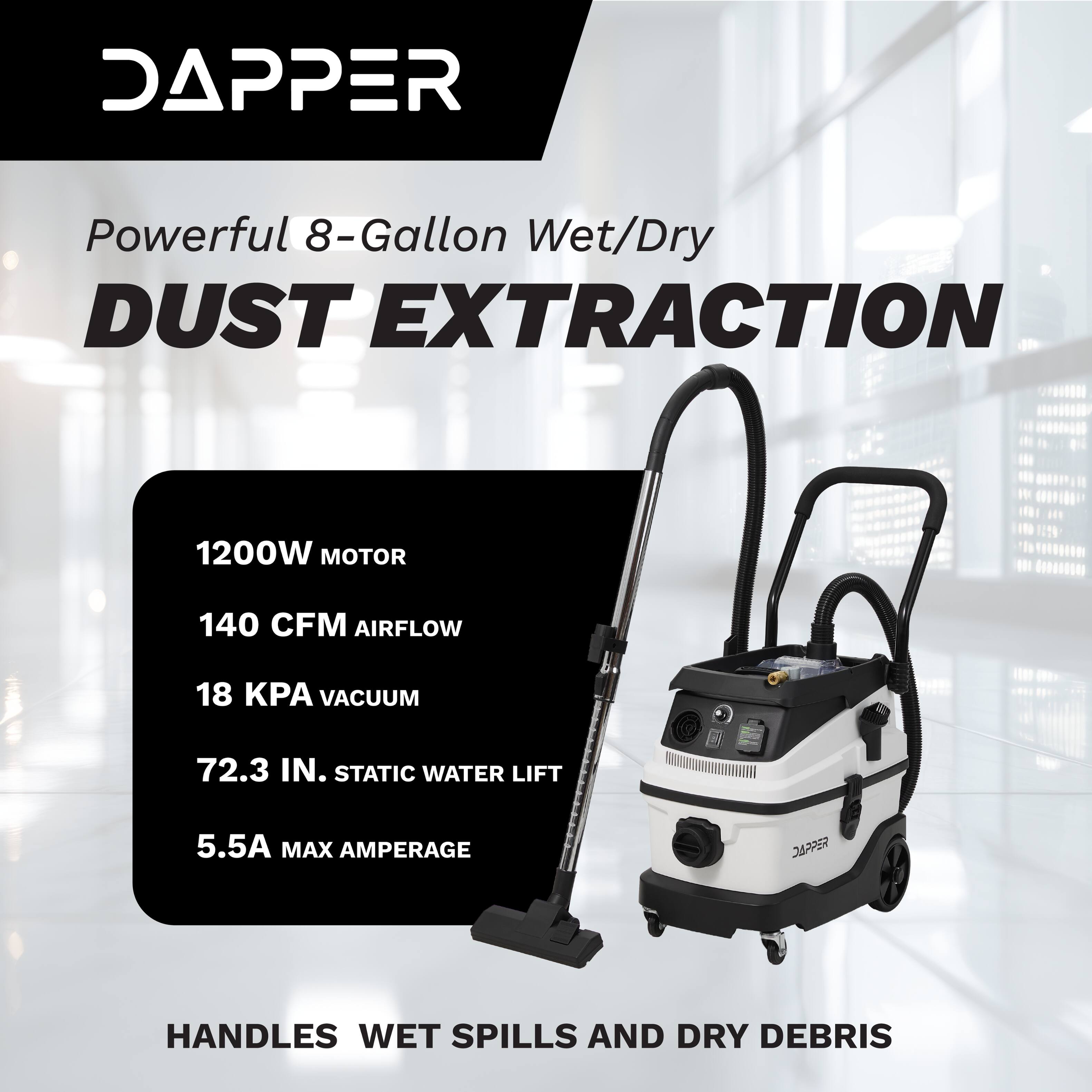 DAPPER Powerful 8-Gallon Wet/Dry DUST EXTRACTION  
1200W MOTOR  
140 CFM AIRFLOW  
18 KPA VACUUM  
72.3 IN. STATIC WATER LIFT  
5.5A MAX AMPERAGE  
HANDLES WET SPILLS AND DRY DEBRIS