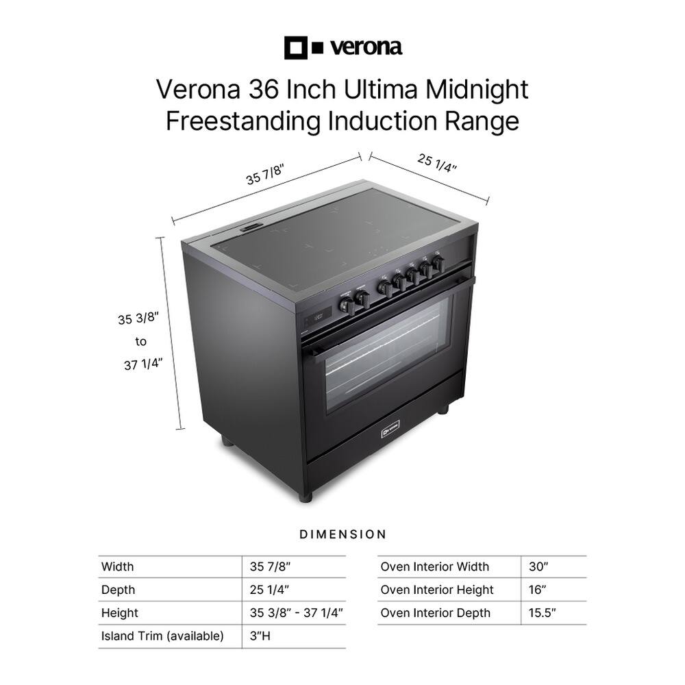 Verona 36 Inch Ultima Midnight Freestanding Induction Range

DIMENSION
Width: 35 7/8"
Depth: 25 1/4"
Height: 35 3/8" to 37 1/4"
Island Trim (available): 3"H

Oven Interior
Width: 30"
Height: 16"
Depth: 15.5"