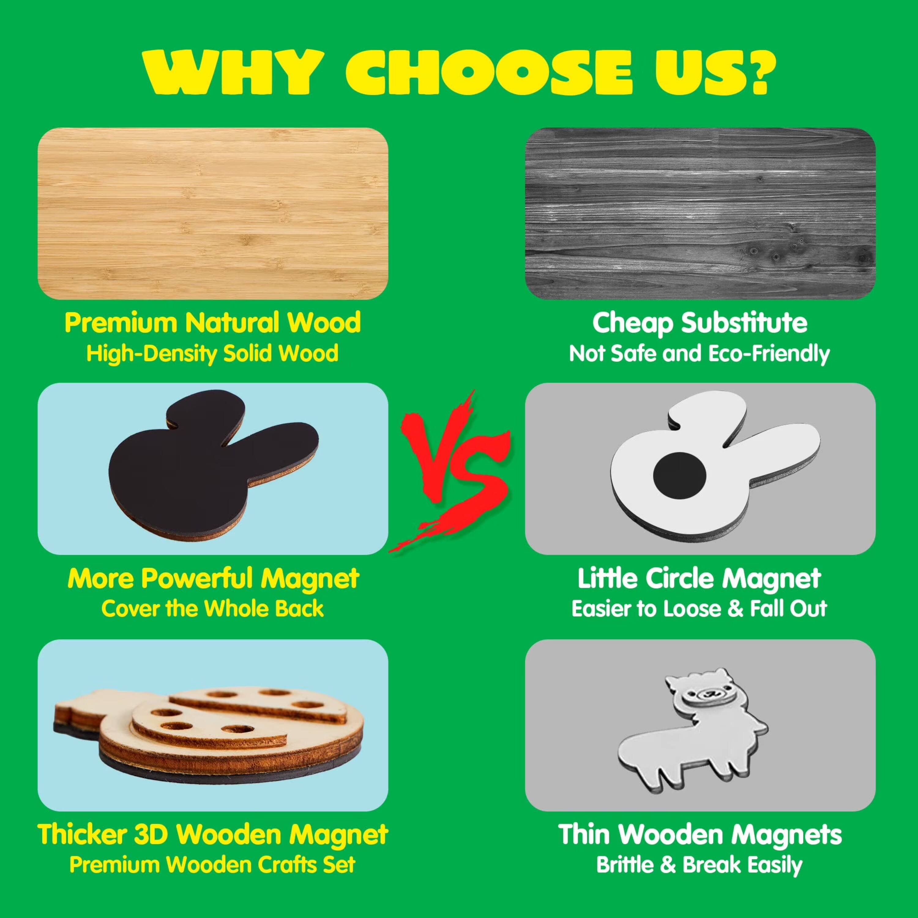 WHY CHOOSE US?

- Premium Natural Wood High-Density Solid Wood
- Cheap Substitute Not Safe and Eco-Friendly
- More Powerful Magnet Cover the Whole Back
- Little Circle Magnet Easier to Loose & Fall Out
- Thicker 3D Wooden Magnet Premium Wooden Crafts Set
- Thin Wooden Magnets Brittle & Break Easily