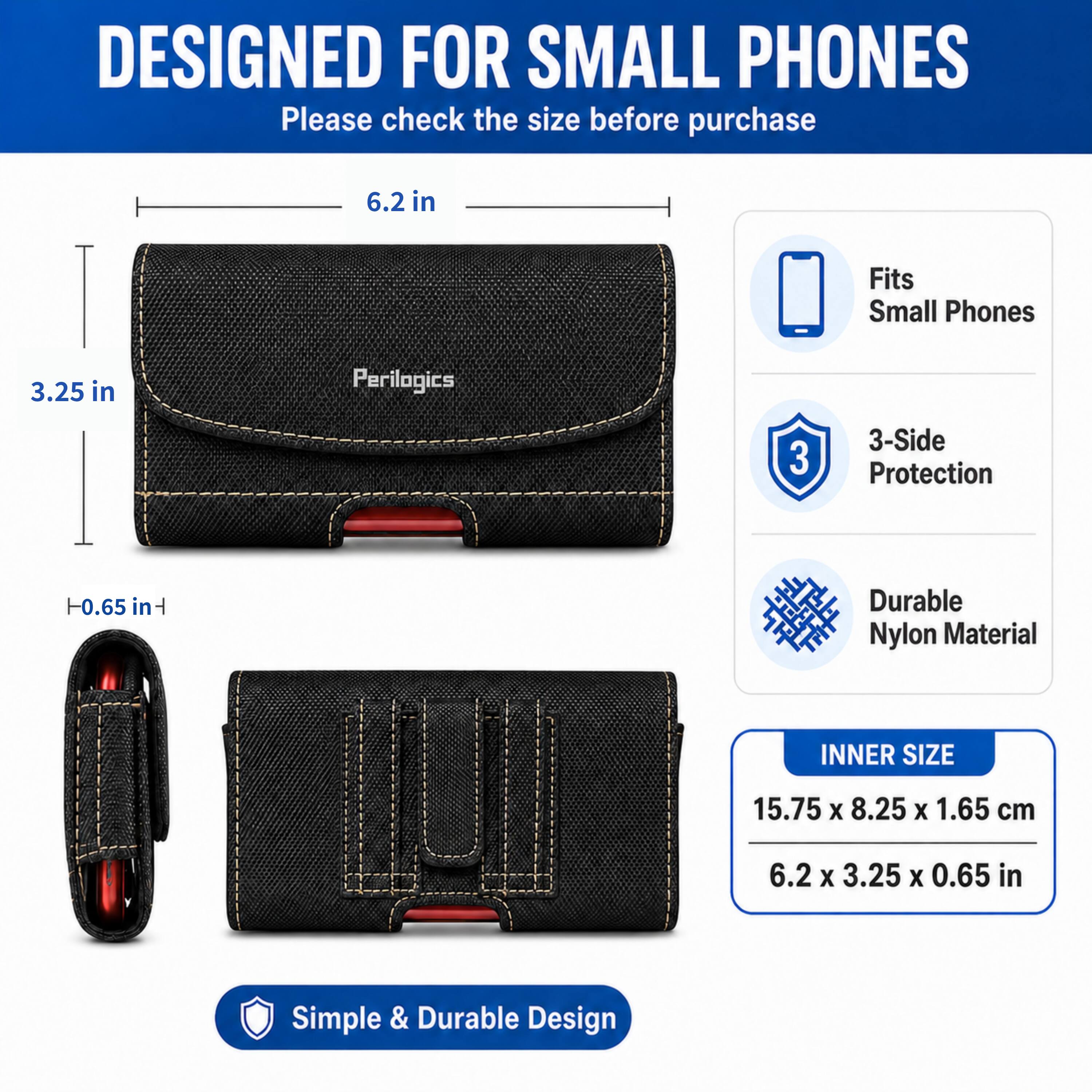 DESIGNED FOR SMALL PHONES  
Please check the size before purchase

6.2 in  
Fits Small Phones  
3.25 in  
Perilogics  
3-Side Protection  
-0.65 in  
Durable Nylon Material  
INNER SIZE  
15.75 X 8.25 X 1.65 cm  
6.2 X 3.25 X 0.65 in  
Simple & Durable Design