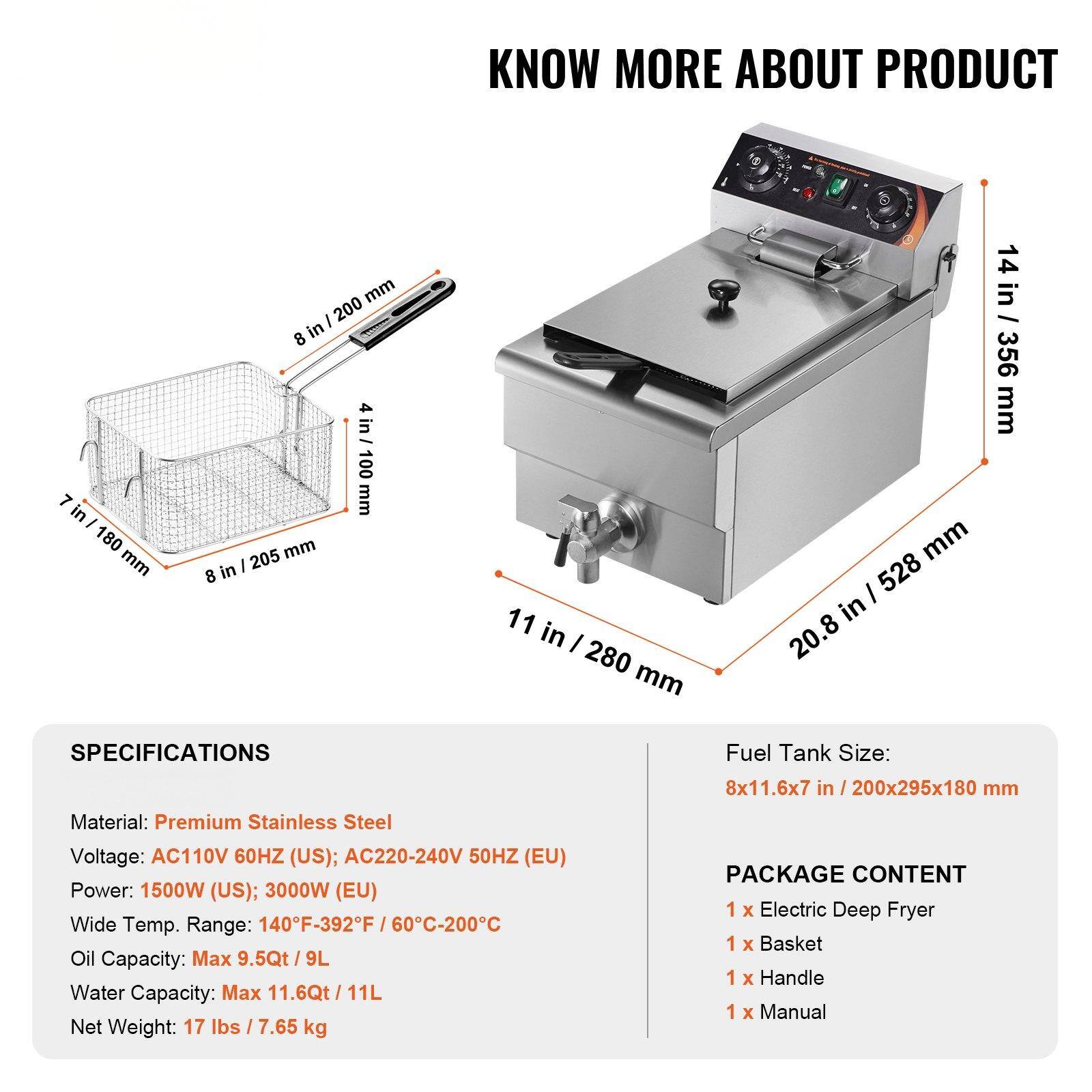 **KNOW MORE ABOUT PRODUCT**

**SPECIFICATIONS**

- Material: Premium Stainless Steel
- Voltage: AC110V 60HZ (US); AC220-240V 50HZ (EU)
- Power: 1500W (US); 3000W (EU)
- Wide Temp. Range: 140°F-392°F / 60°C-200°C
- Oil Capacity: Max 9.5Qt / 9L
- Water Capacity: Max 11.6Qt / 11L
- Net Weight: 17 lbs / 7.65 kg

**Fuel Tank Size:**
- 8x11.6x7 in / 200x295x180 mm

**PACKAGE CONTENT**
- 1 x Electric Deep Fryer
- 1 x Basket
- 1 x Handle
- 1 x Manual

**Dimensions:**
- 7 in / 180 mm
- 8 in / 200 mm
- 4 in / 100 mm
- 8 in / 205 mm
