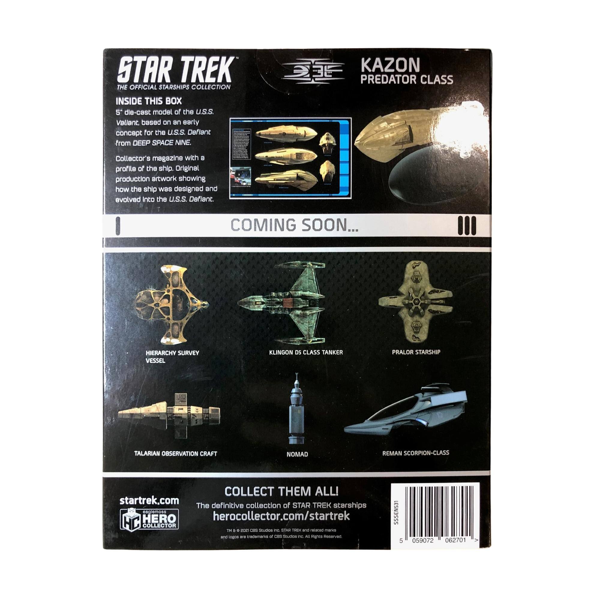 STAR TREK THE OFFICIAL STARSHIPS COLLECTION INSIDE THIS BOX 5 die-cast model of the U.S.S. Valiant based on an early concept for the U.S.S. Defiant from DEEP SPACE NINE. KAZON PREDATOR CLASS Collector's magazine with a profile of the ship. Original production artwork showing how the ship was designed and evolved into the U.S.S. Defiant COMING SOON... HIERARCHY SURVEY VESSEL KLINGON DS CLASS TANKER PRALOR STARSHIP TALARIAN OBSERVATION CRAFT NOMAD REMAN SCORPION-CLASS COLLECT THEM ALL! startrek.com The definitive collection of STAR TREK starships herocollector.com/startrek