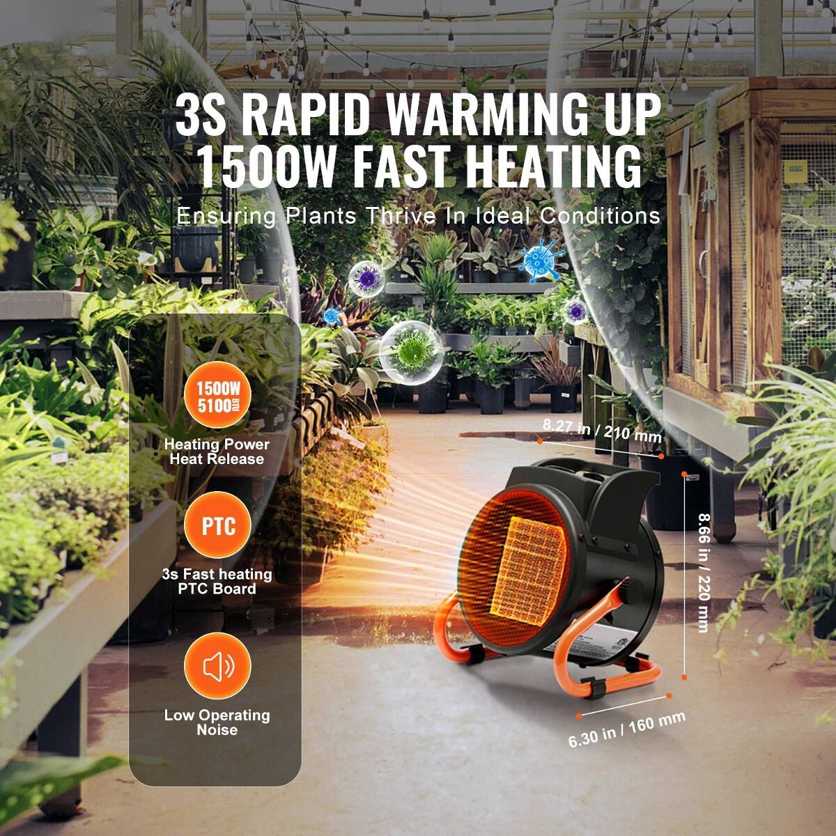 3S RAPID WARMING UP  
1500W FAST HEATING  
Ensuring Plants Thrive In Ideal Conditions  

1500W 5100 Heating Power Heat Release  
PTC 3s Fast heating PTC Board  
Low Operating Noise  

8.27 in / 210 mm  
8.66 in / 220 mm  
6.30 in / 160 mm