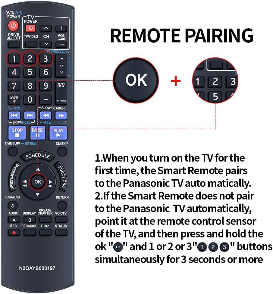 DVD/VHS POWER TV POWER + DRIVE VOL SELECT TV/VIDEO CH I TRACKING/V-LOCK 1 2 3 CH 4 5 6 JMPUT 7 8 9 SELECT DELETE 0 - * FAVORITE RESET SLOW/SEARCH REMOTE PAIRING TE OK + 1 2 3 5 SKIP/INDEX REW FF STOP PAUSE PLAY TIME SLIP REW CM SKIP SCHEDULE NAVIGATOR FUNCTIONS OK DIRECT SUB MENU RETURN S CREATE AUDIO DISPLAY CHAPTER VCR/TV A  REC REC MODE F Rec STATUS N2QAYB000197

1. When you turn on the TV for the first time, the Smart Remote pairs to the Panasonic TV automatically.
2. If the Smart Remote does not pair to the Panasonic TV automatically, point it at the remote control sensor of the TV, and then press and hold the OK and 1 or 2 or 3 buttons simultaneously for 3 seconds or more