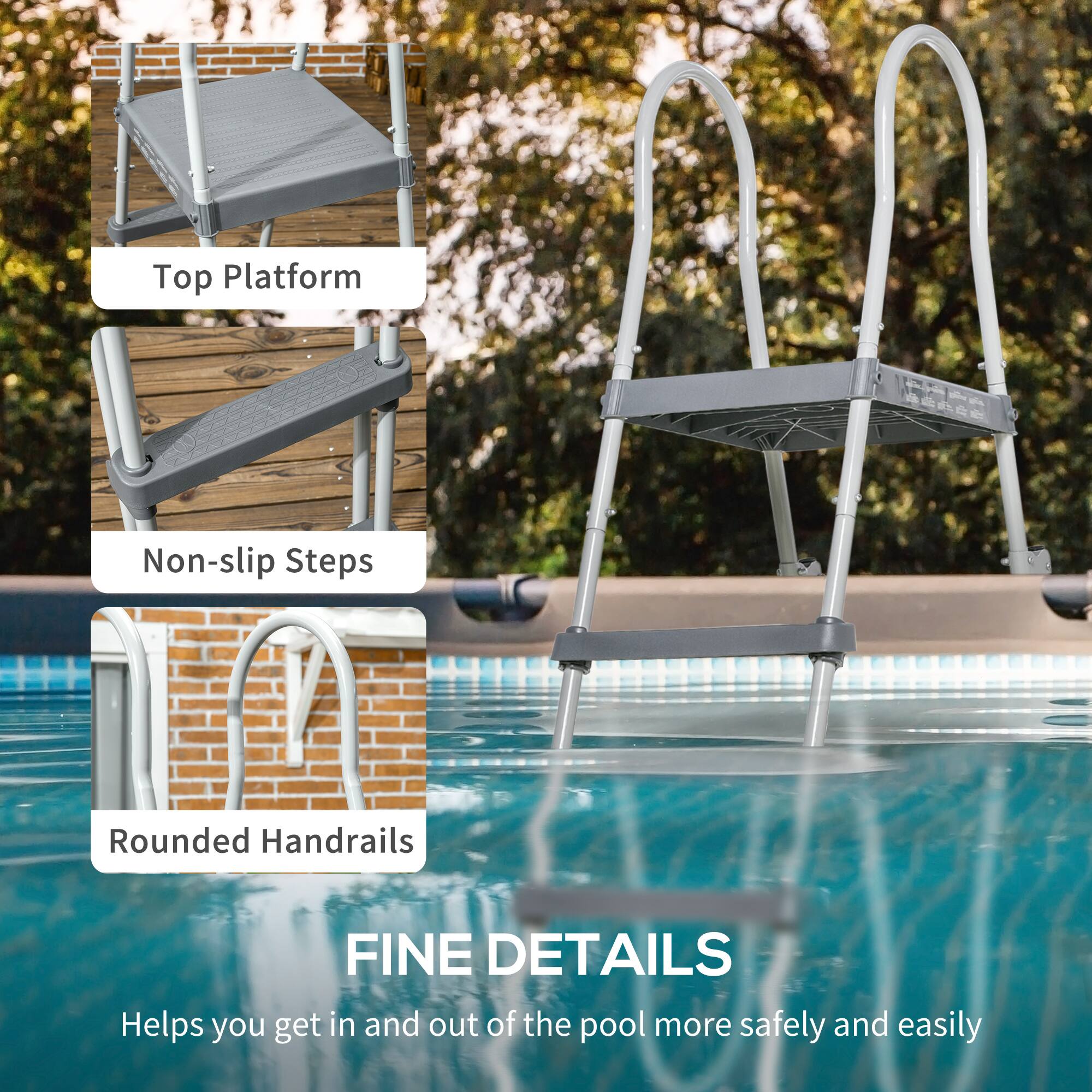 Top Platform  
Non-slip Steps  
Rounded Handrails  

FINE DETAILS  
Helps you get in and out of the pool more safely and easily