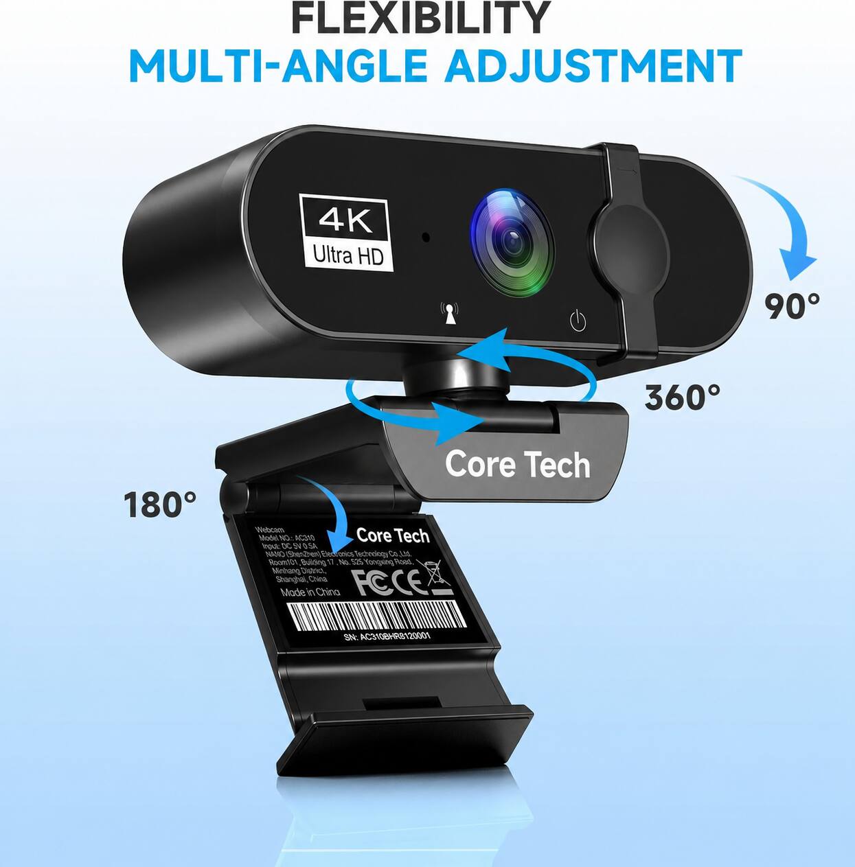 FLEXIBILITY MULTI-ANGLE ADJUSTMENT

4K Ultra HD

90°
360°
180°

Core Tech Webcam Model NO: AC310

Core Tech Ingut: DC 5V 1A

ShenZhen Electronics Technology Co., Ltd.

Room 101, Building 11, No. 525 Yongxing Road, Minhang District, Shanghai, China

FCCE Mode in China

SN: AC310BHR8120001