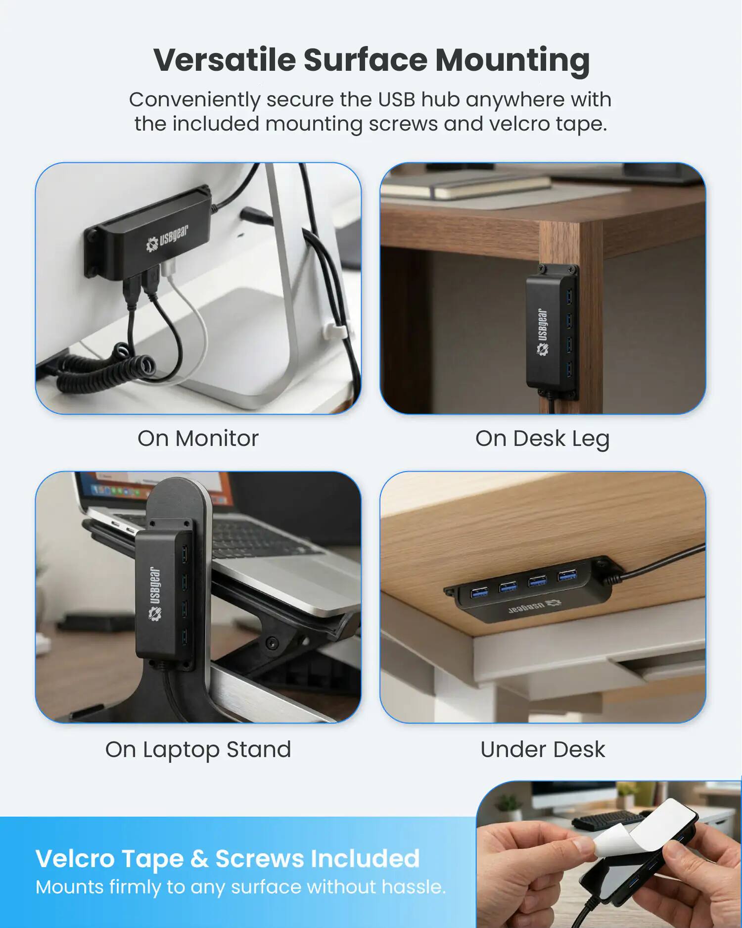 Versatile Surface Mounting  
Conveniently secure the USB hub anywhere with the included mounting screws and velcro tape.  

On Monitor  
On Desk Leg  
On Laptop Stand  
Under Desk  

Velcro Tape & Screws Included  
Mounts firmly to any surface without hassle.