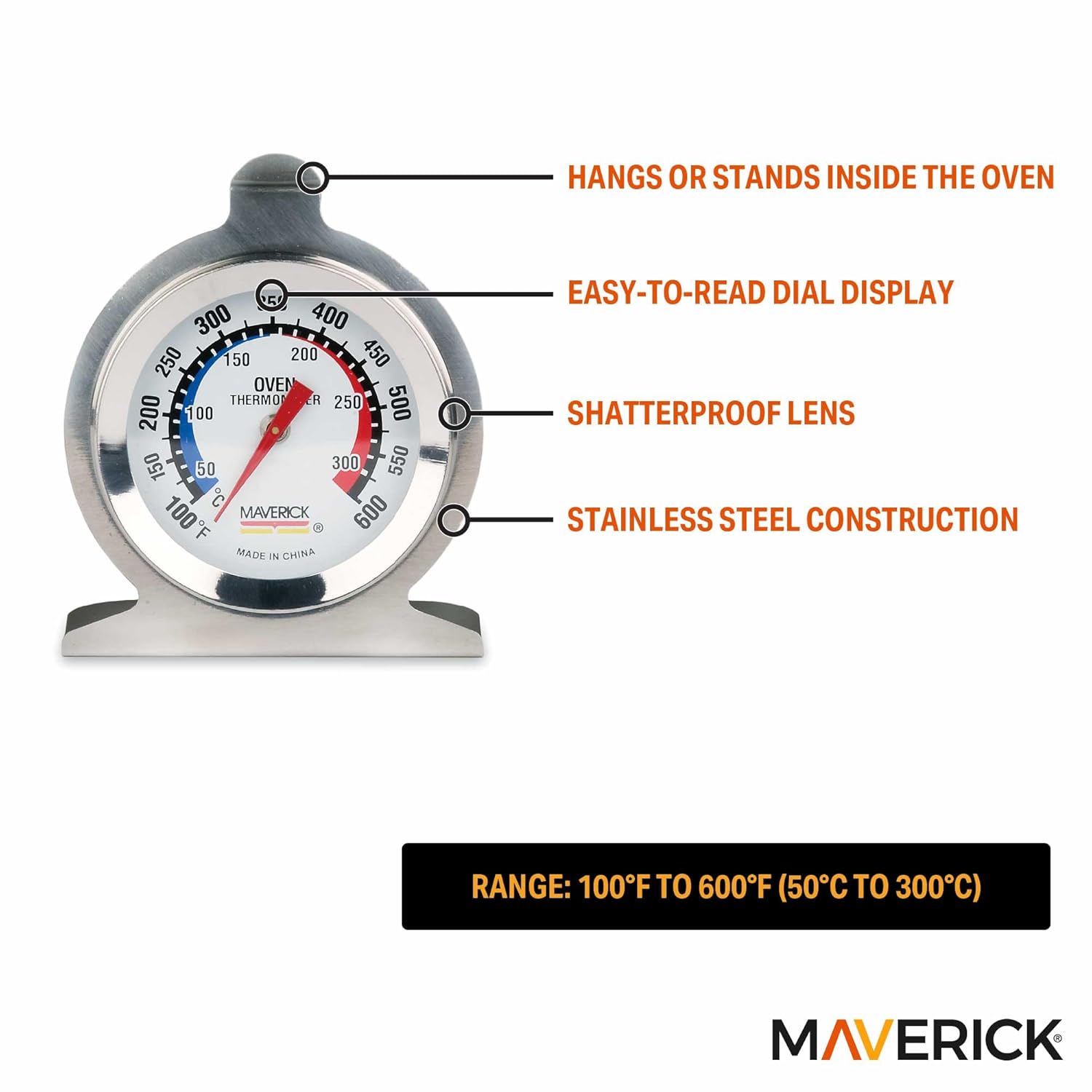 - HANGS OR STANDS INSIDE THE OVEN
- EASY-TO-READ DIAL DISPLAY
- SHATTERPROOF LENS
- STAINLESS STEEL CONSTRUCTION
- RANGE: 100°F TO 600°F (50°C TO 300°C)
- MADE IN CHINA
- OVEN THERMOMETER
- MAVERICK