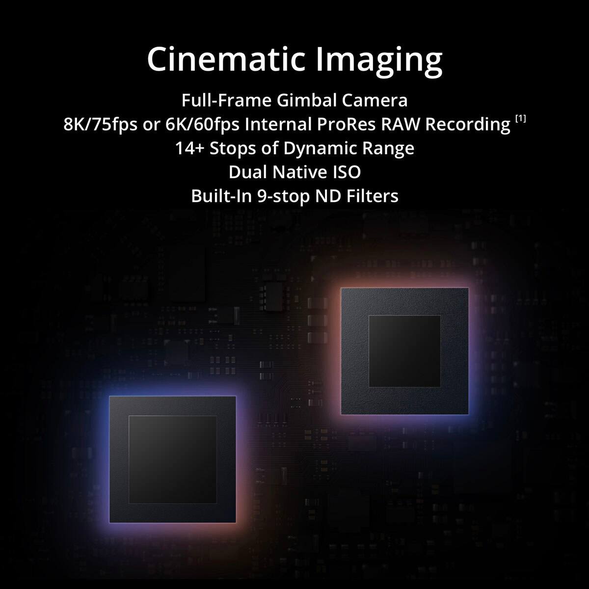 Cinematic Imaging  
Full-Frame Gimbal Camera  
8K/75fps or 6K/60fps Internal ProRes RAW Recording  
14+ Stops of Dynamic Range  
Dual Native ISO  
Built-In 9-stop ND Filters