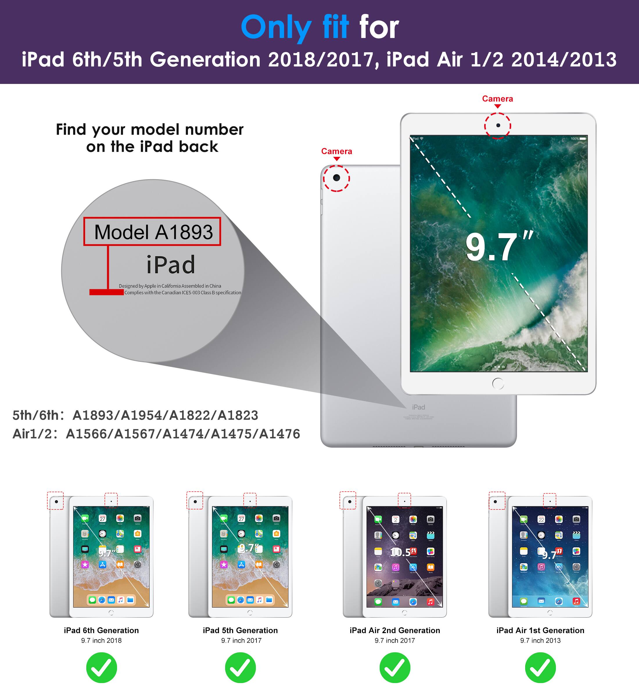 Only fit for  
iPad 6th/5th Generation 2018/2017, iPad Air 1/2 2014/2013  

Find your model number on the iPad back  

Model A1893  
iPad  

5th/6th: A1893/A1954/A1822/A1823  
Air1/2: A1566/A1567/A1474/A1475/A1476  

iPad 6th Generation 9.7 inch 2018  
iPad 5th Generation 9.7 inch 2017  
iPad Air 2nd Generation 9.7 inch 2017  
iPad Air 1st Generation 9.7 inch 2013